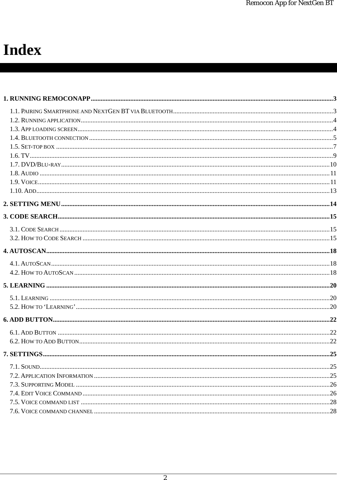  Remocon App for NextGen BT   2   Index    1. RUNNING REMOCONAPP ................................................................................................................................................... 3 1.1. PAIRING SMARTPHONE AND NEXTGEN BT VIA BLUETOOTH ................................................................................................. 3 1.2. RUNNING APPLICATION ......................................................................................................................................................... 4 1.3. APP LOADING SCREEN ........................................................................................................................................................... 4 1.4. BLUETOOTH CONNECTION .................................................................................................................................................... 5 1.5. SET-TOP BOX ........................................................................................................................................................................ 7 1.6. TV ........................................................................................................................................................................................ 9 1.7. DVD/BLU-RAY ................................................................................................................................................................... 10 1.8. AUDIO ................................................................................................................................................................................ 11 1.9. VOICE ................................................................................................................................................................................. 11 1.10. ADD .................................................................................................................................................................................. 13 2. SETTING MENU ................................................................................................................................................................... 14 3. CODE SEARCH ..................................................................................................................................................................... 15 3.1. CODE SEARCH .................................................................................................................................................................... 15 3.2. HOW TO CODE SEARCH ...................................................................................................................................................... 15 4. AUTOSCAN ............................................................................................................................................................................ 18 4.1. AUTOSCAN ......................................................................................................................................................................... 18 4.2. HOW TO AUTOSCAN ........................................................................................................................................................... 18 5. LEARNING ............................................................................................................................................................................ 20 5.1. LEARNING .......................................................................................................................................................................... 20 5.2. HOW TO ‘LEARNING’ .......................................................................................................................................................... 20 6. ADD BUTTON ........................................................................................................................................................................ 22 6.1. ADD BUTTON ..................................................................................................................................................................... 22 6.2. HOW TO ADD BUTTON ........................................................................................................................................................ 22 7. SETTINGS .............................................................................................................................................................................. 25 7.1. SOUND ................................................................................................................................................................................ 25 7.2. APPLICATION INFORMATION ............................................................................................................................................... 25 7.3. SUPPORTING MODEL .......................................................................................................................................................... 26 7.4. EDIT VOICE COMMAND ...................................................................................................................................................... 26 7.5. VOICE COMMAND LIST ....................................................................................................................................................... 28 7.6. VOICE COMMAND CHANNEL ............................................................................................................................................... 28    