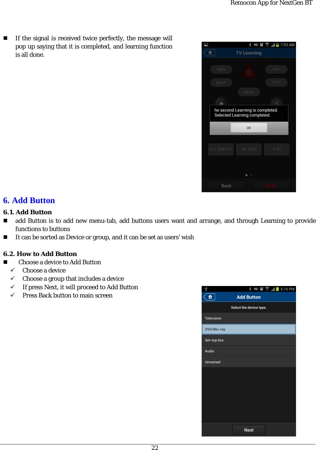  Remocon App for NextGen BT   22    If the signal is received twice perfectly, the message will pop up saying that it is completed, and learning function is all done.                 6. Add Button 6.1. Add Button    add Button is to add new menu-tab, add buttons users want and arrange, and through Learning to provide functions to buttons  It can be sorted as Device or group, and it can be set as users’ wish  6.2. How to Add Button      Choose a device to Add Button   9 Choose a device 9 Choose a group that includes a device 9 If press Next, it will proceed to Add Button   9 Press Back button to main screen    