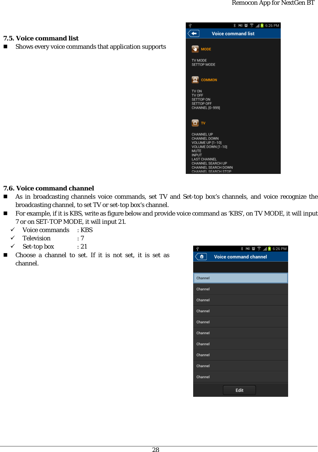  Remocon App for NextGen BT   28   7.5. Voice command list  Shows every voice commands that application supports                 7.6. Voice command channel  As in broadcasting channels voice commands, set TV and Set-top box’s channels, and voice recognize the broadcasting channel, to set TV or set-top box’s channel.  For example, if it is KBS, write as figure below and provide voice command as ‘KBS’, on TV MODE, it will input 7 or on SET-TOP MODE, it will input 21. 9 Voice commands  : KBS 9 Television   : 7 9 Set-top box  : 21  Choose a channel to set. If it is not set, it is set as channel. 