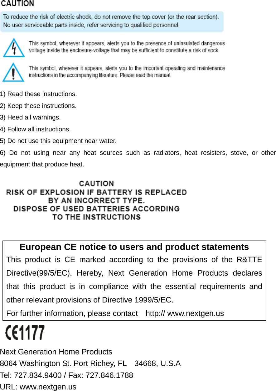  1) Read these instructions. 2) Keep these instructions. 3) Heed all warnings. 4) Follow all instructions.   5) Do not use this equipment near water. 6) Do not using near any heat sources such as radiators, heat resisters, stove, or other equipment that produce heat.   European CE notice to users and product statements This product is CE marked according to the provisions of the R&amp;TTE Directive(99/5/EC). Hereby, Next Generation Home Products declares that this product is in compliance with the essential requirements and other relevant provisions of Directive 1999/5/EC.   For further information, please contact    http:// www.nextgen.us   Next Generation Home Products   8064 Washington St. Port Richey, FL    34668, U.S.A   Tel: 727.834.9400 / Fax: 727.846.1788   URL: www.nextgen.us 