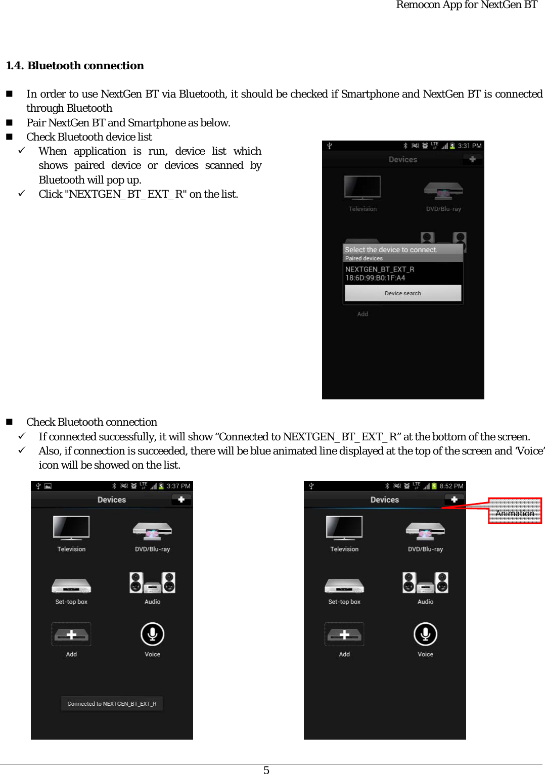  Remocon App for NextGen BT   5   1.4. Bluetooth connection   In order to use NextGen BT via Bluetooth, it should be checked if Smartphone and NextGen BT is connected through Bluetooth  Pair NextGen BT and Smartphone as below.  Check Bluetooth device list 9 When application is run, device list which shows paired device or devices scanned by Bluetooth will pop up. 9 Click &quot;NEXTGEN_BT_EXT_R&quot; on the list.                 Check Bluetooth connection 9 If connected successfully, it will show “Connected to NEXTGEN_BT_EXT_R” at the bottom of the screen. 9 Also, if connection is succeeded, there will be blue animated line displayed at the top of the screen and ‘Voice’ icon will be showed on the list.      Animation