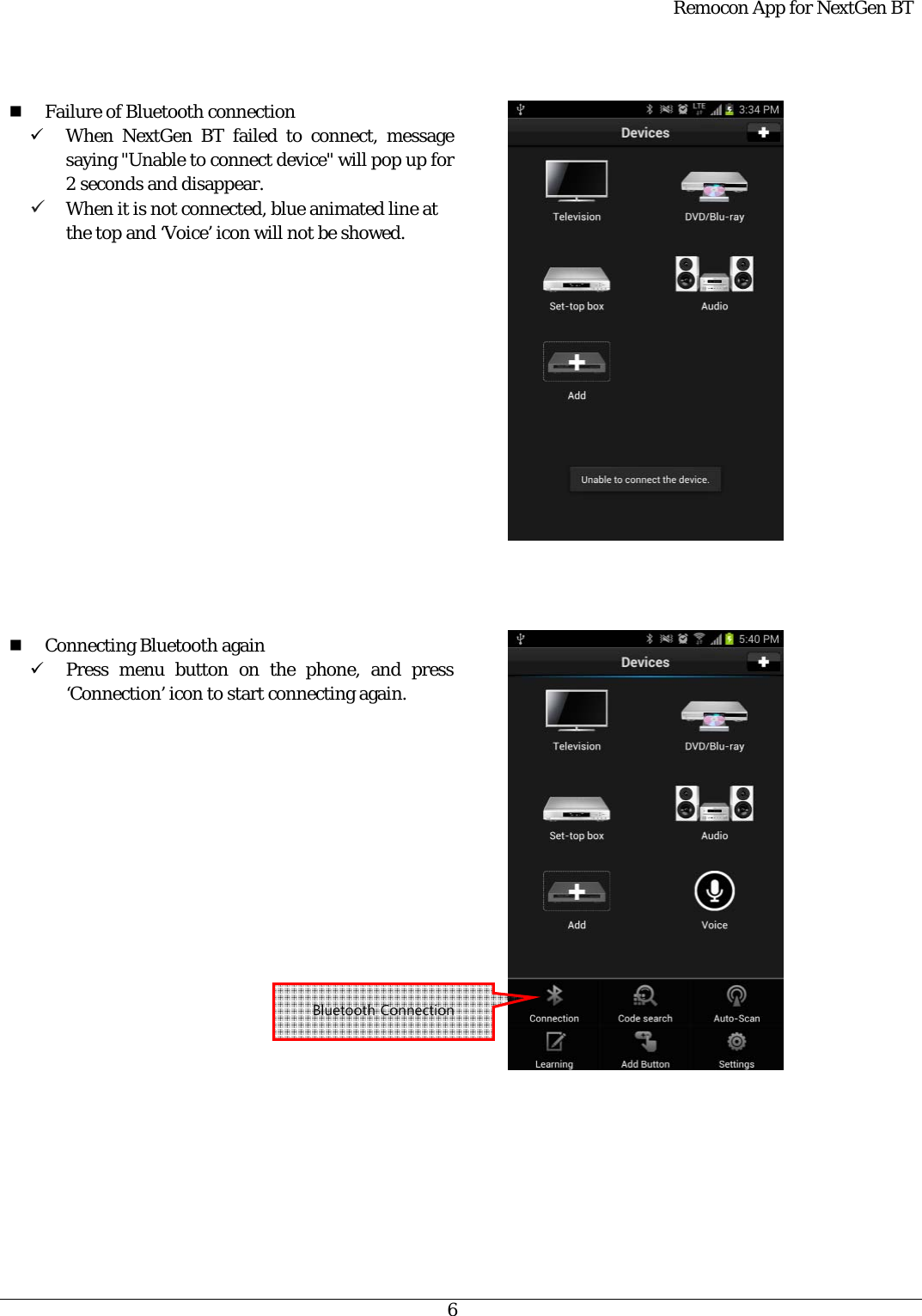  Remocon App for NextGen BT   6    Failure of Bluetooth connection 9 When NextGen BT failed to connect, message saying &quot;Unable to connect device&quot; will pop up for 2 seconds and disappear. 9 When it is not connected, blue animated line at the top and ‘Voice’ icon will not be showed.                   Connecting Bluetooth again 9 Press menu button on the phone, and press ‘Connection’ icon to start connecting again.                   Bluetooth Connection 