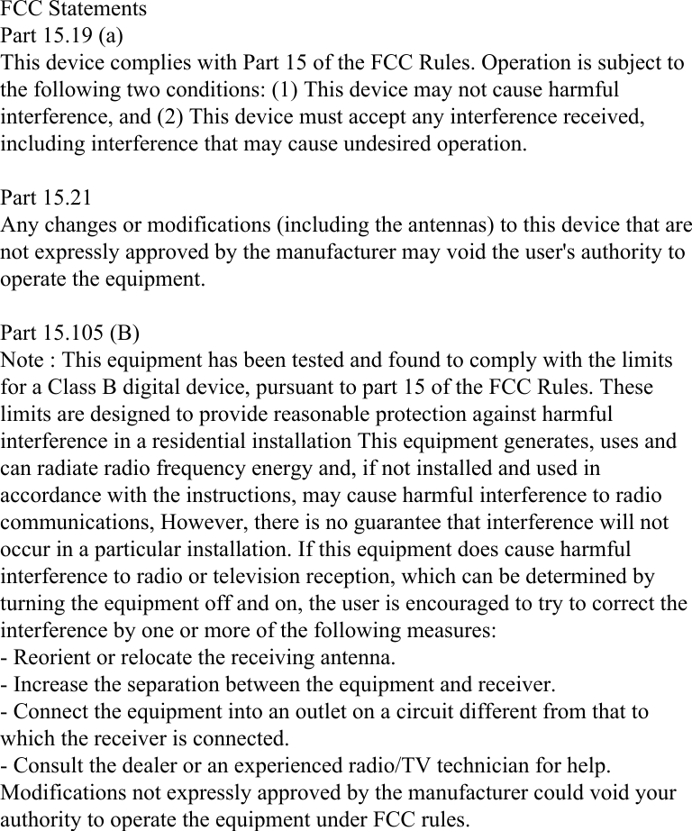 FCC StatementsPart 15.19 (a) This device complies with Part 15 of the FCC Rules. Operation is subject to the following two conditions: (1) This device may not cause harmful interference, and (2) This device must accept any interference received, including interference that may cause undesired operation.Part 15.21 Any changes or modifications (including the antennas) to this device that are not expressly approved by the manufacturer may void the user&apos;s authority to operate the equipment.Part 15.105 (B) Note : This equipment has been tested and found to comply with the limits for a Class B digital device, pursuant to part 15 of the FCC Rules. These limits are designed to provide reasonable protection against harmful interference in a residential installation This equipment generates, uses and can radiate radio frequency energy and, if not installed and used in accordance with the instructions, may cause harmful interference to radio communications, However, there is no guarantee that interference will not occur in a particular installation. If this equipment does cause harmful interference to radio or television reception, which can be determined by turning the equipment off and on, the user is encouraged to try to correct the interference by one or more of the following measures: - Reorient or relocate the receiving antenna. - Increase the separation between the equipment and receiver. - Connect the equipment into an outlet on a circuit different from that to which the receiver is connected. - Consult the dealer or an experienced radio/TV technician for help.  Modifications not expressly approved by the manufacturer could void your authority to operate the equipment under FCC rules.  