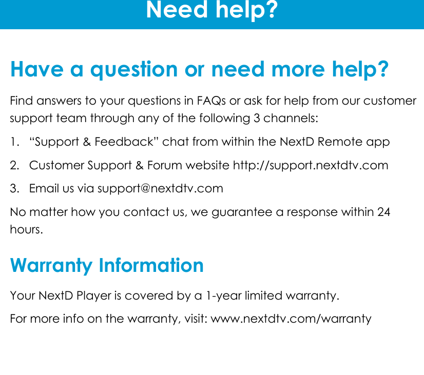 Need help?   Have a question or need more help? Find answers to your questions in FAQs or ask for help from our customer support team through any of the following 3 channels:  1. “Support &amp; Feedback” chat from within the NextD Remote app  2.  Customer Support &amp; Forum website http://support.nextdtv.com 3.  Email us via support@nextdtv.com No matter how you contact us, we guarantee a response within 24 hours.   Warranty Information Your NextD Player is covered by a 1-year limited warranty. For more info on the warranty, visit: www.nextdtv.com/warranty 