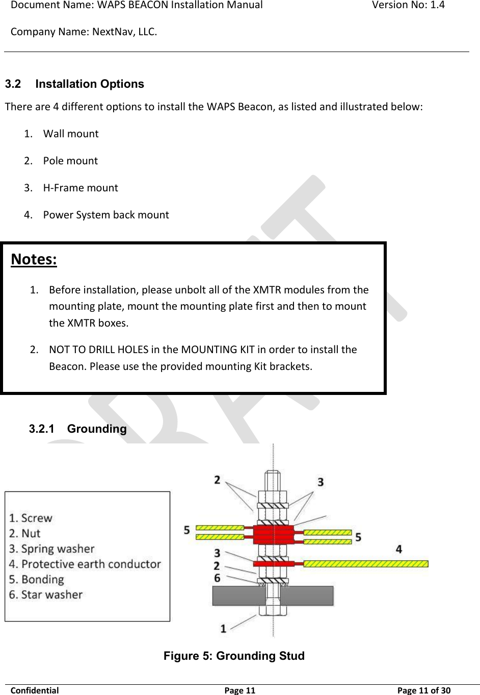 Document Name: WAPS BEACON Installation Manual Version No: 1.4 Company Name: NextNav, LLC.  Confidential  Page 11 11-Sep-12 Page 11 of 30   Notes: 1. Before installation, please unbolt all of the XMTR modules from the mounting plate, mount the mounting plate first and then to mount the XMTR boxes.  2. NOT TO DRILL HOLES in the MOUNTING KIT in order to install the Beacon. Please use the provided mounting Kit brackets.  3.2 Installation Options There are 4 different options to install the WAPS Beacon, as listed and illustrated below: 1. Wall mount 2. Pole mount 3. H-Frame mount 4. Power System back mount        3.2.1 Grounding  Figure 5: Grounding Stud 