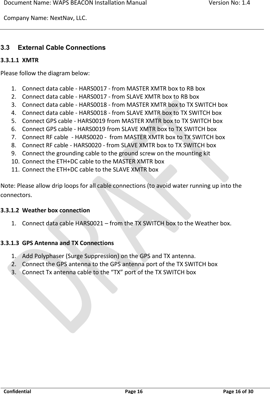 Document Name: WAPS BEACON Installation Manual Version No: 1.4 Company Name: NextNav, LLC.  Confidential  Page 16 11-Sep-12 Page 16 of 30   3.3 External Cable Connections 3.3.1.1 XMTR Please follow the diagram below: 1. Connect data cable - HARS0017 - from MASTER XMTR box to RB box 2. Connect data cable - HARS0017 - from SLAVE XMTR box to RB box 3. Connect data cable - HARS0018 - from MASTER XMTR box to TX SWITCH box   4. Connect data cable - HARS0018 - from SLAVE XMTR box to TX SWITCH box   5. Connect GPS cable - HARS0019 from MASTER XMTR box to TX SWITCH box   6. Connect GPS cable - HARS0019 from SLAVE XMTR box to TX SWITCH box   7. Connect RF cable  - HARS0020 -  from MASTER XMTR box to TX SWITCH box   8. Connect RF cable - HARS0020 - from SLAVE XMTR box to TX SWITCH box   9. Connect the grounding cable to the ground screw on the mounting kit 10. Connect the ETH+DC cable to the MASTER XMTR box 11. Connect the ETH+DC cable to the SLAVE XMTR box  Note: Please allow drip loops for all cable connections (to avoid water running up into the connectors. 3.3.1.2 Weather box connection 1. Connect data cable HARS0021 – from the TX SWITCH box to the Weather box.    3.3.1.3 GPS Antenna and TX Connections 1. Add Polyphaser (Surge Suppression) on the GPS and TX antenna. 2. Connect the GPS antenna to the GPS antenna port of the TX SWITCH box   3. Connect Tx antenna cable to the “TX” port of the TX SWITCH box          