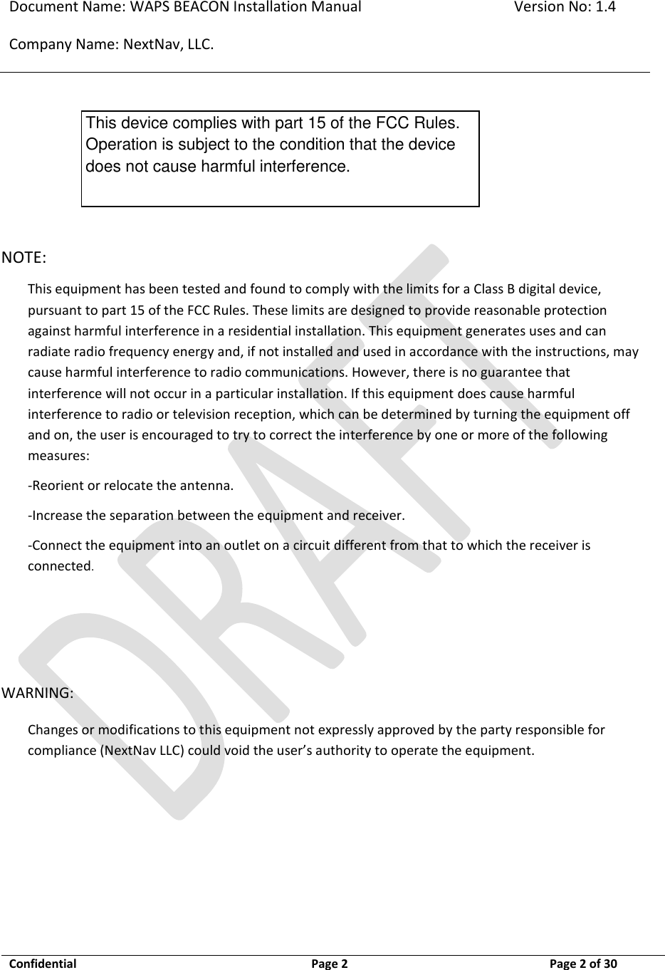 Document Name: WAPS BEACON Installation Manual Version No: 1.4 Company Name: NextNav, LLC.  Confidential  Page 2  11-Sep-12 Page 2 of 30       NOTE:     This equipment has been tested and found to comply with the limits for a Class B digital device, pursuant to part 15 of the FCC Rules. These limits are designed to provide reasonable protection against harmful interference in a residential installation. This equipment generates uses and can radiate radio frequency energy and, if not installed and used in accordance with the instructions, may cause harmful interference to radio communications. However, there is no guarantee that interference will not occur in a particular installation. If this equipment does cause harmful interference to radio or television reception, which can be determined by turning the equipment off and on, the user is encouraged to try to correct the interference by one or more of the following measures:  -Reorient or relocate the antenna. -Increase the separation between the equipment and receiver. -Connect the equipment into an outlet on a circuit different from that to which the receiver is connected.   WARNING: Changes or modifications to this equipment not expressly approved by the party responsible for compliance (NextNav LLC) could void the user’s authority to operate the equipment.  This device complies with part 15 of the FCC Rules. Operation is subject to the condition that the device does not cause harmful interference. 