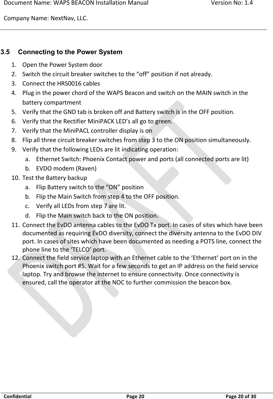 Document Name: WAPS BEACON Installation Manual Version No: 1.4 Company Name: NextNav, LLC.  Confidential  Page 20 11-Sep-12 Page 20 of 30   3.5 Connecting to the Power System 1. Open the Power System door 2. Switch the circuit breaker switches to the “off” position if not already.   3. Connect the HRS0016 cables 4. Plug in the power chord of the WAPS Beacon and switch on the MAIN switch in the battery compartment  5. Verify that the GND tab is broken off and Battery switch is in the OFF position. 6. Verify that the Rectifier MiniPACK LED’s all go to green.   7. Verify that the MiniPACL controller display is on  8. Flip all three circuit breaker switches from step 3 to the ON position simultaneously. 9. Verify that the following LEDs are lit indicating operation: a. Ethernet Switch: Phoenix Contact power and ports (all connected ports are lit) b. EVDO modem (Raven) 10. Test the Battery backup a. Flip Battery switch to the “ON” position b. Flip the Main Switch from step 4 to the OFF position.  c. Verify all LEDs from step 7 are lit. d. Flip the Main switch back to the ON position. 11. Connect the EvDO antenna cables to the EvDO Tx port. In cases of sites which have been documented as requiring EvDO diversity, connect the diversity antenna to the EvDO DIV port. In cases of sites which have been documented as needing a POTS line, connect the phone line to the ‘TELCO’ port. 12. Connect the field service laptop with an Ethernet cable to the ‘Ethernet’ port on in the Phoenix switch port #5. Wait for a few seconds to get an IP address on the field service laptop. Try and browse the internet to ensure connectivity. Once connectivity is ensured, call the operator at the NOC to further commission the beacon box.   