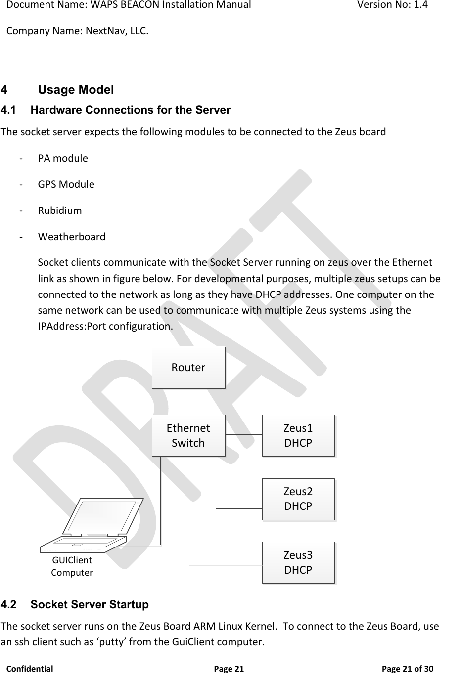 Document Name: WAPS BEACON Installation Manual Version No: 1.4 Company Name: NextNav, LLC.  Confidential  Page 21 11-Sep-12 Page 21 of 30   4 Usage Model 4.1 Hardware Connections for the Server The socket server expects the following modules to be connected to the Zeus board - PA module - GPS Module - Rubidium - Weatherboard  Socket clients communicate with the Socket Server running on zeus over the Ethernet link as shown in figure below. For developmental purposes, multiple zeus setups can be connected to the network as long as they have DHCP addresses. One computer on the same network can be used to communicate with multiple Zeus systems using the IPAddress:Port configuration. EthernetSwitchZeus1DHCPZeus2DHCPZeus3DHCPGUIClient ComputerRouter 4.2 Socket Server Startup The socket server runs on the Zeus Board ARM Linux Kernel.  To connect to the Zeus Board, use an ssh client such as ‘putty’ from the GuiClient computer. 