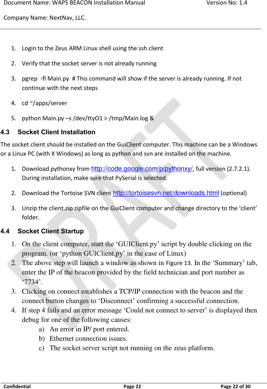 Document Name: WAPS BEACON Installation Manual Version No: 1.4 Company Name: NextNav, LLC.  Confidential  Page 22 11-Sep-12 Page 22 of 30   1. Login to the Zeus ARM Linux shell using the ssh client 2. Verify that the socket server is not already running 3. pgrep  -fl Main.py  # This command will show if the server is already running. If not continue with the next steps 4. cd ~/apps/server 5. python Main.py –s /dev/ttyO1 &gt; /tmp/Main.log &amp; 4.3 Socket Client Installation The socket client should be installed on the GuiClient computer. This machine can be a Windows or a Linux PC (with X Windows) as long as python and svn are installed on the machine. 1. Download pythonxy from http://code.google.com/p/pythonxy/, full version (2.7.2.1). During installation, make sure that PySerial is selected. 2. Download the Tortoise SVN client http://tortoisesvn.net/downloads.html (optional) 3. Unzip the client.zip zipfile on the GuiClient computer and change directory to the ‘client’ folder. 4.4 Socket Client Startup 1. On the client computer, start the ‘GUIClient.py’ script by double clicking on the program. (or ‘python GUIClient.py’ in the case of Linux) 2. The above step will launch a window as shown in Figure 13. In the ‘Summary’ tab, enter the IP of the beacon provided by the field technician and port number as ‘7734’.  3. Clicking on connect establishes a TCP/IP connection with the beacon and the connect button changes to ‘Disconnect’ confirming a successful connection. 4. If step 4 fails and an error message ‘Could not connect to server’ is displayed then debug for one of the following causes: a) An error in IP/ port entered. b) Ethernet connection issues. c) The socket server script not running on the zeus platform.  