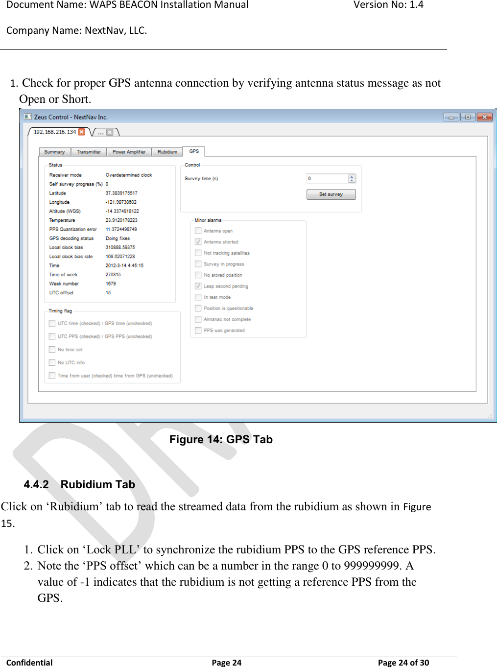Document Name: WAPS BEACON Installation Manual Version No: 1.4 Company Name: NextNav, LLC.  Confidential  Page 24 11-Sep-12 Page 24 of 30   1.  Check for proper GPS antenna connection by verifying antenna status message as not Open or Short.  Figure 14: GPS Tab  4.4.2 Rubidium Tab Click on ‘Rubidium’ tab to read the streamed data from the rubidium as shown in Figure 15. 1. Click on ‘Lock PLL’ to synchronize the rubidium PPS to the GPS reference PPS. 2. Note the ‘PPS offset’ which can be a number in the range 0 to 999999999. A value of -1 indicates that the rubidium is not getting a reference PPS from the GPS.  