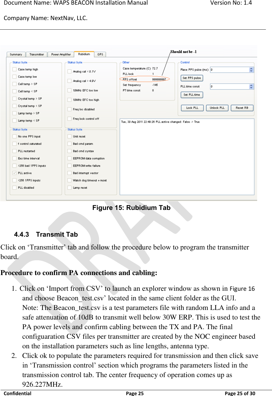 Document Name: WAPS BEACON Installation Manual Version No: 1.4 Company Name: NextNav, LLC.  Confidential  Page 25 11-Sep-12 Page 25 of 30    Figure 15: Rubidium Tab  4.4.3 Transmit Tab Click on ‘Transmitter’ tab and follow the procedure below to program the transmitter board. Procedure to confirm PA connections and cabling: 1. Click on ‘Import from CSV’ to launch an explorer window as shown in Figure 16 and choose Beacon_test.csv’ located in the same client folder as the GUI.  Note: The Beacon_test.csv is a test parameters file with random LLA info and a safe attenuation of 10dB to transmit well below 30W ERP. This is used to test the PA power levels and confirm cabling between the TX and PA. The final configuaration CSV files per transmitter are created by the NOC engineer based on the installation parameters such as line lengths, antenna type. 2. Click ok to populate the parameters required for transmission and then click save in ‘Transmission control’ section which programs the parameters listed in the transmission control tab. The center frequency of operation comes up as 926.227MHz. 