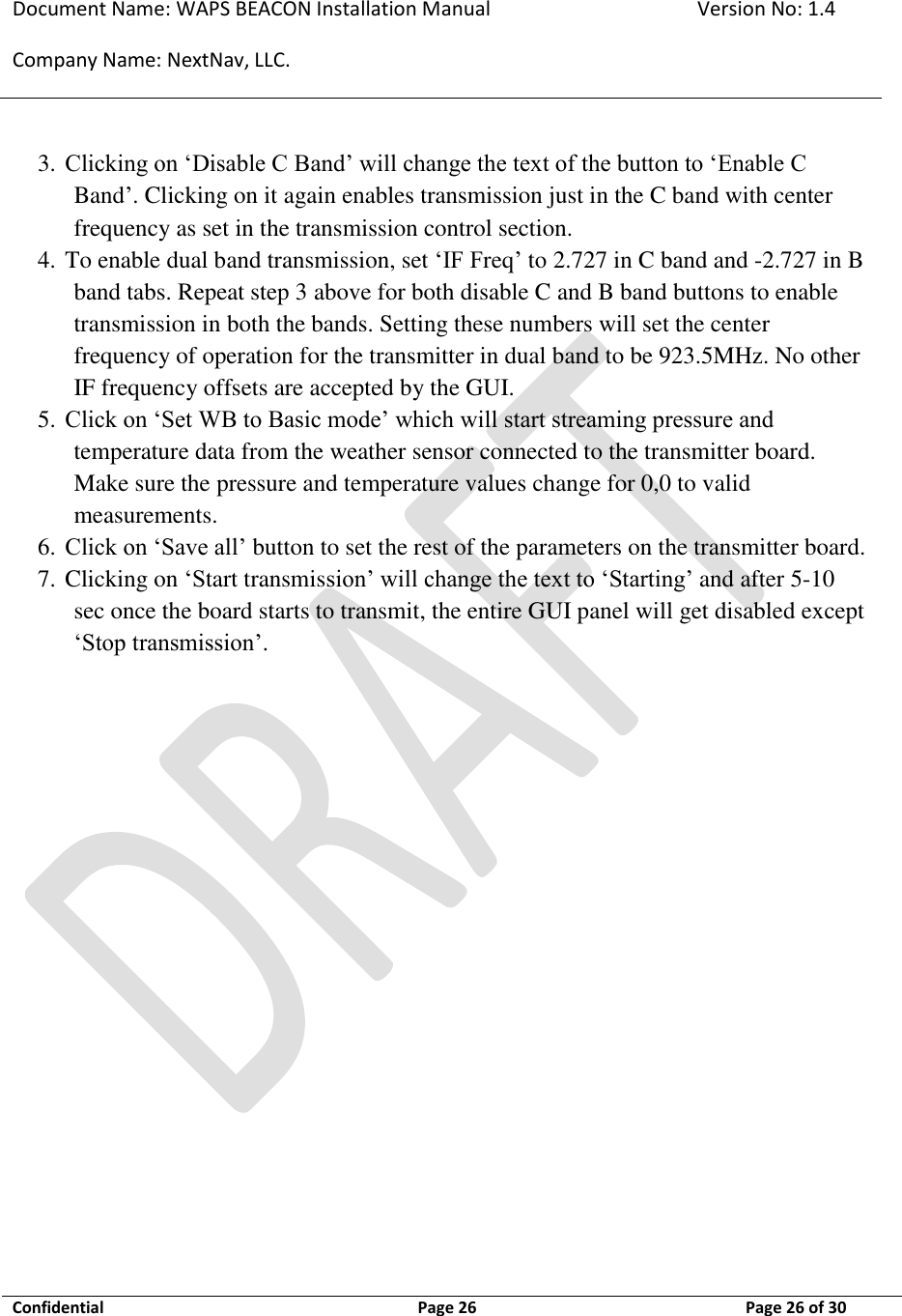Document Name: WAPS BEACON Installation Manual Version No: 1.4 Company Name: NextNav, LLC.  Confidential  Page 26 11-Sep-12 Page 26 of 30   3. Clicking on ‘Disable C Band’ will change the text of the button to ‘Enable C Band’. Clicking on it again enables transmission just in the C band with center frequency as set in the transmission control section. 4. To enable dual band transmission, set ‘IF Freq’ to 2.727 in C band and -2.727 in B band tabs. Repeat step 3 above for both disable C and B band buttons to enable transmission in both the bands. Setting these numbers will set the center frequency of operation for the transmitter in dual band to be 923.5MHz. No other IF frequency offsets are accepted by the GUI. 5. Click on ‘Set WB to Basic mode’ which will start streaming pressure and temperature data from the weather sensor connected to the transmitter board. Make sure the pressure and temperature values change for 0,0 to valid measurements. 6. Click on ‘Save all’ button to set the rest of the parameters on the transmitter board. 7. Clicking on ‘Start transmission’ will change the text to ‘Starting’ and after 5-10 sec once the board starts to transmit, the entire GUI panel will get disabled except ‘Stop transmission’.  