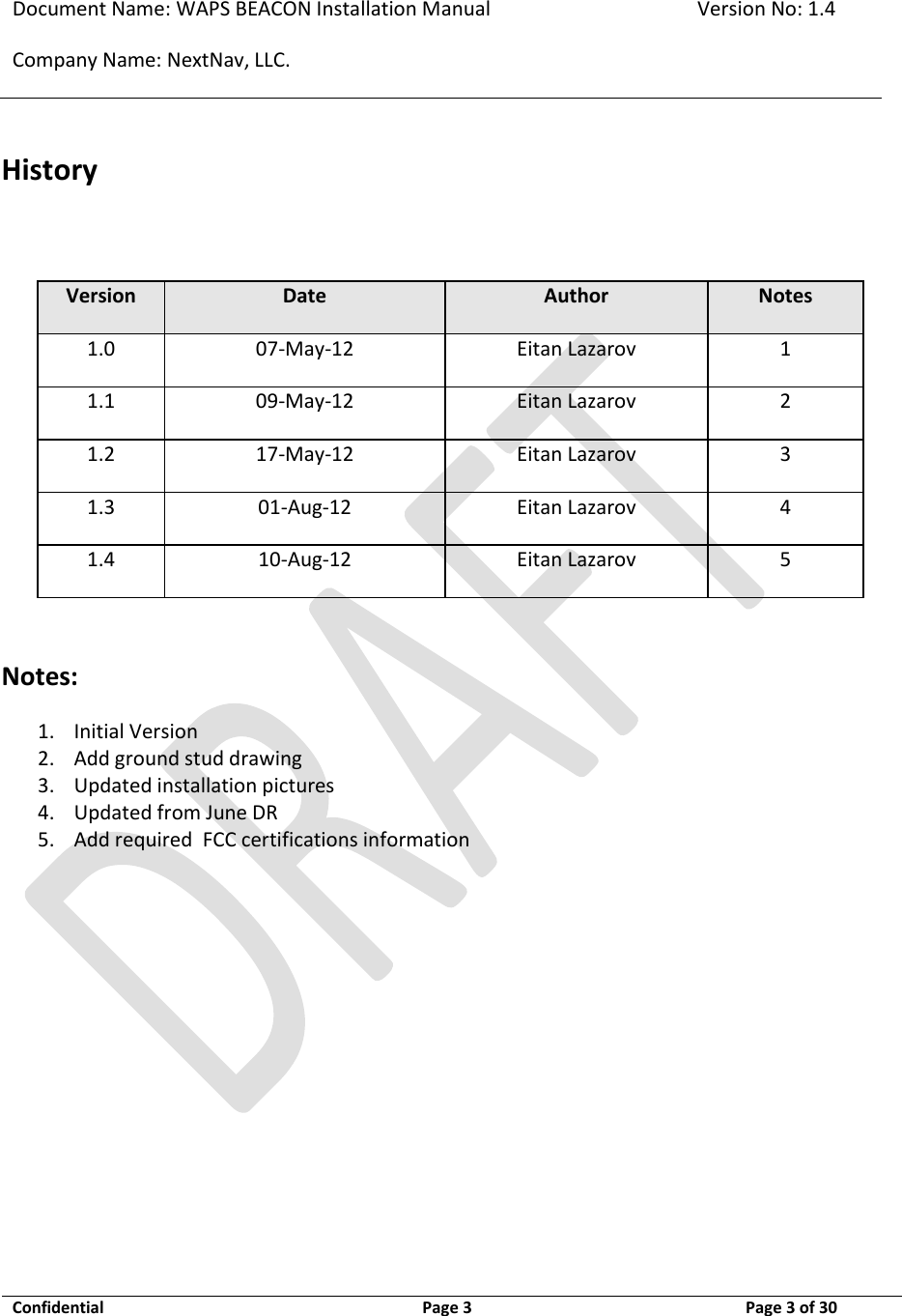 Document Name: WAPS BEACON Installation Manual Version No: 1.4 Company Name: NextNav, LLC.  Confidential  Page 3  11-Sep-12 Page 3 of 30   History  Version Date Author Notes 1.0 07-May-12 Eitan Lazarov 1 1.1 09-May-12 Eitan Lazarov 2 1.2 17-May-12 Eitan Lazarov 3 1.3 01-Aug-12 Eitan Lazarov 4 1.4 10-Aug-12 Eitan Lazarov 5  Notes: 1. Initial Version 2. Add ground stud drawing 3. Updated installation pictures 4. Updated from June DR 5. Add required  FCC certifications information   