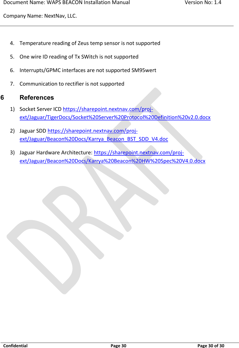 Document Name: WAPS BEACON Installation Manual Version No: 1.4 Company Name: NextNav, LLC.  Confidential  Page 30 11-Sep-12 Page 30 of 30   4. Temperature reading of Zeus temp sensor is not supported  5. One wire ID reading of Tx SWitch is not supported  6. Interrupts/GPMC interfaces are not supported SM95wert 7. Communication to rectifier is not supported  6 References 1) Socket Server ICD https://sharepoint.nextnav.com/proj-ext/Jaguar/TigerDocs/Socket%20Server%20Protocol%20Definition%20v2.0.docx 2) Jaguar SDD https://sharepoint.nextnav.com/proj-ext/Jaguar/Beacon%20Docs/Karrya_Beacon_BST_SDD_V4.doc 3) Jaguar Hardware Architecture: https://sharepoint.nextnav.com/proj-ext/Jaguar/Beacon%20Docs/Karrya%20Beacon%20HW%20Spec%20V4.0.docx   