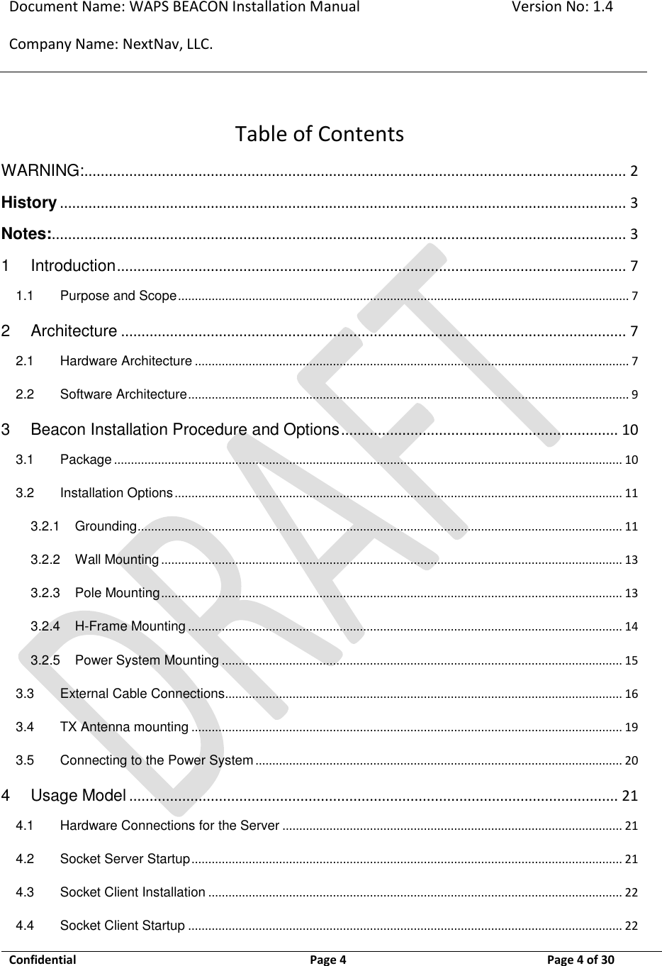 Document Name: WAPS BEACON Installation Manual Version No: 1.4 Company Name: NextNav, LLC.  Confidential  Page 4  11-Sep-12 Page 4 of 30   Table of Contents WARNING:..................................................................................................................................... 2 History ........................................................................................................................................... 3 Notes:............................................................................................................................................. 3 1 Introduction ............................................................................................................................. 7 1.1 Purpose and Scope ...................................................................................................................................... 7 2 Architecture ............................................................................................................................ 7 2.1 Hardware Architecture ................................................................................................................................. 7 2.2 Software Architecture ................................................................................................................................... 9 3 Beacon Installation Procedure and Options .................................................................... 10 3.1 Package ....................................................................................................................................................... 10 3.2 Installation Options ..................................................................................................................................... 11 3.2.1 Grounding ................................................................................................................................................ 11 3.2.2 Wall Mounting ......................................................................................................................................... 13 3.2.3 Pole Mounting ......................................................................................................................................... 13 3.2.4 H-Frame Mounting ................................................................................................................................. 14 3.2.5 Power System Mounting ....................................................................................................................... 15 3.3 External Cable Connections ...................................................................................................................... 16 3.4 TX Antenna mounting ................................................................................................................................ 19 3.5 Connecting to the Power System ............................................................................................................. 20 4 Usage Model ........................................................................................................................ 21 4.1 Hardware Connections for the Server ..................................................................................................... 21 4.2 Socket Server Startup ................................................................................................................................ 21 4.3 Socket Client Installation ........................................................................................................................... 22 4.4 Socket Client Startup ................................................................................................................................. 22 