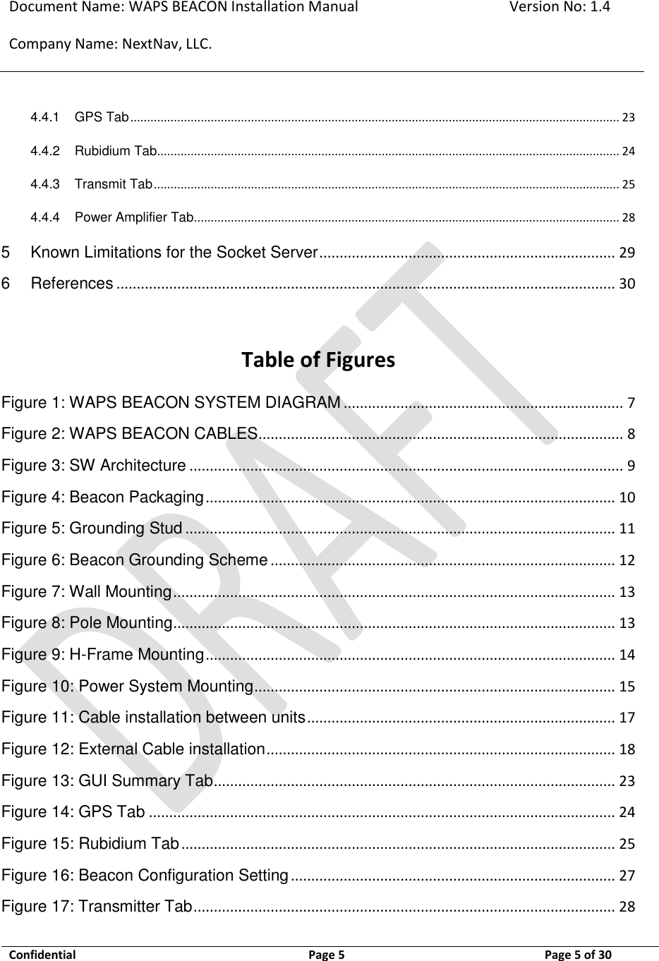 Document Name: WAPS BEACON Installation Manual Version No: 1.4 Company Name: NextNav, LLC.  Confidential  Page 5  11-Sep-12 Page 5 of 30   4.4.1 GPS Tab .................................................................................................................................................. 23 4.4.2 Rubidium Tab.......................................................................................................................................... 24 4.4.3 Transmit Tab ........................................................................................................................................... 25 4.4.4 Power Amplifier Tab ............................................................................................................................... 28 5 Known Limitations for the Socket Server ......................................................................... 29 6 References ........................................................................................................................... 30   Table of Figures Figure 1: WAPS BEACON SYSTEM DIAGRAM ..................................................................... 7 Figure 2: WAPS BEACON CABLES .......................................................................................... 8 Figure 3: SW Architecture ........................................................................................................... 9 Figure 4: Beacon Packaging ..................................................................................................... 10 Figure 5: Grounding Stud .......................................................................................................... 11 Figure 6: Beacon Grounding Scheme ..................................................................................... 12 Figure 7: Wall Mounting ............................................................................................................. 13 Figure 8: Pole Mounting ............................................................................................................. 13 Figure 9: H-Frame Mounting ..................................................................................................... 14 Figure 10: Power System Mounting ......................................................................................... 15 Figure 11: Cable installation between units ............................................................................ 17 Figure 12: External Cable installation ...................................................................................... 18 Figure 13: GUI Summary Tab ................................................................................................... 23 Figure 14: GPS Tab ................................................................................................................... 24 Figure 15: Rubidium Tab ........................................................................................................... 25 Figure 16: Beacon Configuration Setting ................................................................................ 27 Figure 17: Transmitter Tab ........................................................................................................ 28 