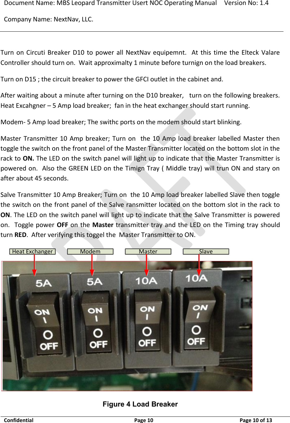 Document Name: MBS Leopard Transmitter Usert NOC Operating Manual Version No: 1.4 Company Name: NextNav, LLC.  Confidential  Page 10  3/10/2014 Page 10 of 13   Turn  on  Circuti  Breaker  D10  to  power  all  NextNav  equipemnt.    At  this  time  the  Elteck  Valare Controller should turn on.  Wait approximalty 1 minute before turnign on the load breakers. Turn on D15 ; the circuit breaker to power the GFCI outlet in the cabinet and.   After waiting about a minute after turning on the D10 breaker,   turn on the following breakers.   Heat Excahgner – 5 Amp load breaker;  fan in the heat exchanger should start running. Modem- 5 Amp load breaker; The swithc ports on the modem should start blinking. Master Transmitter 10  Amp breaker;  Turn  on    the  10 Amp  load  breaker labelled Master then toggle the switch on the front panel of the Master Transmitter located on the bottom slot in the rack to ON. The LED on the switch panel will light up to indicate that the Master Transmitter is powered on.  Also the GREEN LED on the Timign Tray ( Middle tray) will trun ON and stary on after about 45 seconds. Salve Transmitter 10 Amp Breaker; Turn on  the 10 Amp load breaker labelled Slave then toggle the switch on the front panel of the Salve ransmitter located on the bottom slot in the rack to ON. The LED on the switch panel will light up to indicate that the Salve Transmitter is powered on.  Toggle power  OFF on the Master transmitter tray and the LED on the Timing tray should turn RED.  After verifying this toggel the  Master Transmitter to ON. Heat Exchanger Modem Master Slave Figure 4 Load Breaker 