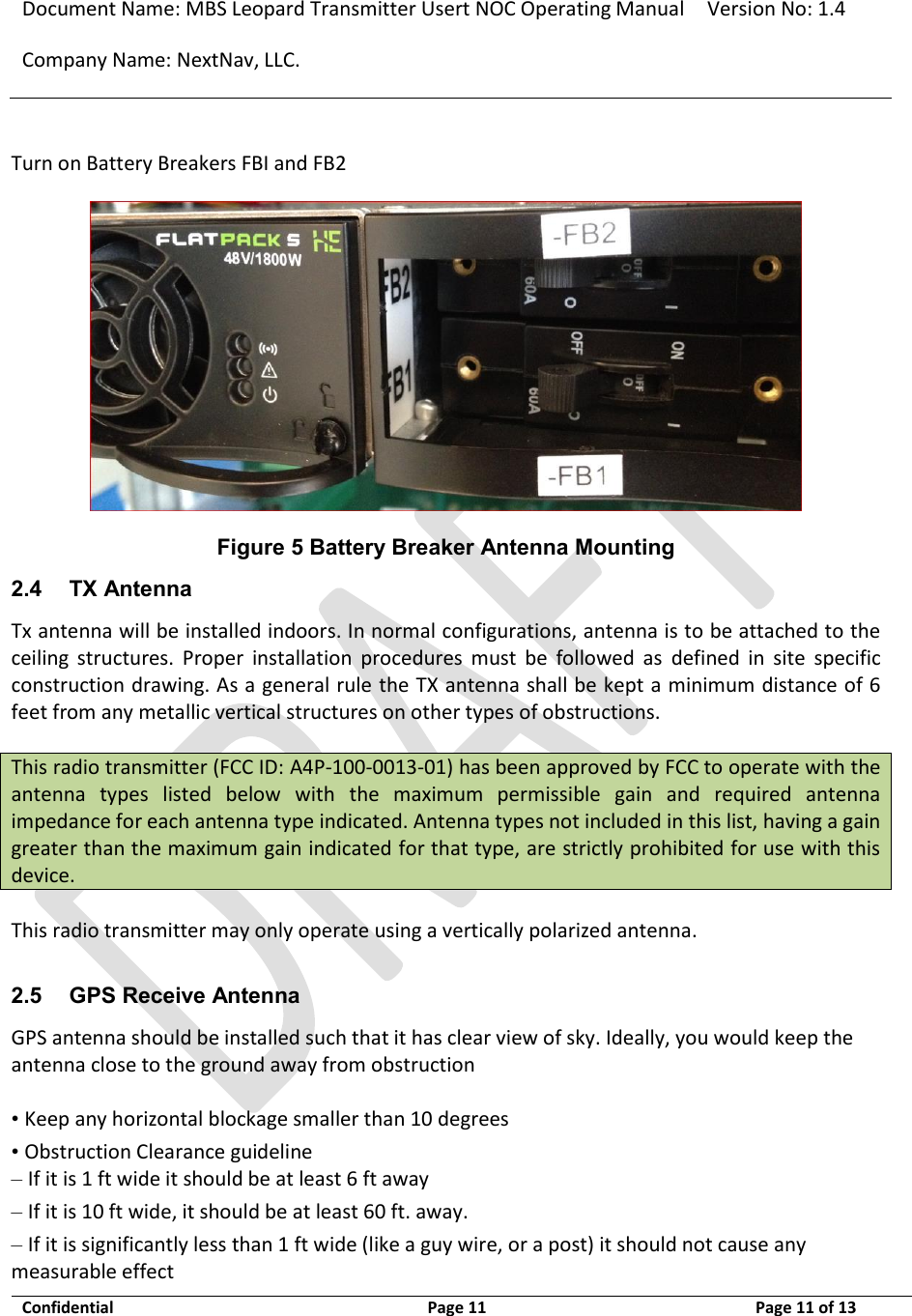 Document Name: MBS Leopard Transmitter Usert NOC Operating Manual Version No: 1.4 Company Name: NextNav, LLC.  Confidential  Page 11  3/10/2014 Page 11 of 13   Turn on Battery Breakers FBI and FB2  Figure 5 Battery Breaker Antenna Mounting 2.4 TX Antenna Tx antenna will be installed indoors. In normal configurations, antenna is to be attached to the ceiling  structures.  Proper  installation  procedures  must  be  followed  as  defined  in  site  specific construction drawing. As a general rule the TX antenna shall be kept a minimum distance of 6 feet from any metallic vertical structures on other types of obstructions.   This radio transmitter (FCC ID: A4P-100-0013-01) has been approved by FCC to operate with the antenna  types  listed  below  with  the  maximum  permissible  gain  and  required  antenna impedance for each antenna type indicated. Antenna types not included in this list, having a gain greater than the maximum gain indicated for that type, are strictly prohibited for use with this device.   This radio transmitter may only operate using a vertically polarized antenna.   2.5 GPS Receive Antenna GPS antenna should be installed such that it has clear view of sky. Ideally, you would keep the antenna close to the ground away from obstruction   • Keep any horizontal blockage smaller than 10 degrees  • Obstruction Clearance guideline  – If it is 1 ft wide it should be at least 6 ft away  – If it is 10 ft wide, it should be at least 60 ft. away.  – If it is significantly less than 1 ft wide (like a guy wire, or a post) it should not cause any measurable effect  