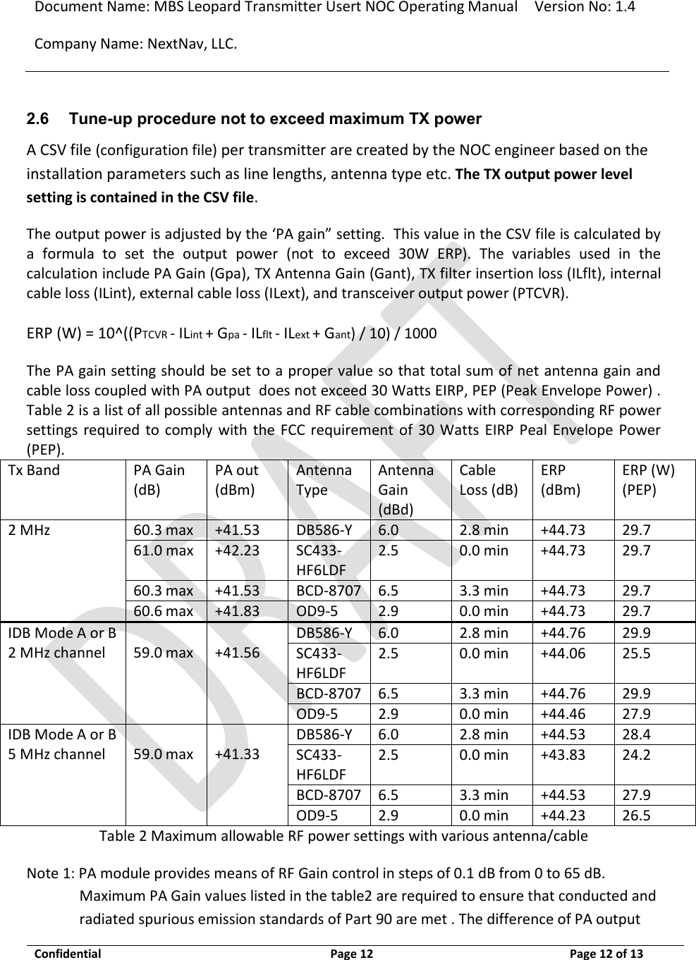 Document Name: MBS Leopard Transmitter Usert NOC Operating Manual Version No: 1.4 Company Name: NextNav, LLC.  Confidential  Page 12  3/10/2014 Page 12 of 13   2.6 Tune-up procedure not to exceed maximum TX power A CSV file (configuration file) per transmitter are created by the NOC engineer based on the installation parameters such as line lengths, antenna type etc. The TX output power level setting is contained in the CSV file.  The output power is adjusted by the ‘PA gain” setting.  This value in the CSV file is calculated by a  formula  to  set  the  output  power  (not  to  exceed  30W  ERP).  The  variables  used  in  the calculation include PA Gain (Gpa), TX Antenna Gain (Gant), TX filter insertion loss (ILflt), internal cable loss (ILint), external cable loss (ILext), and transceiver output power (PTCVR).   ERP (W) = 10^((PTCVR - ILint + Gpa - ILflt - ILext + Gant) / 10) / 1000 The PA gain setting should be set to a proper value so that total sum of net antenna gain and cable loss coupled with PA output  does not exceed 30 Watts EIRP, PEP (Peak Envelope Power) . Table 2 is a list of all possible antennas and RF cable combinations with corresponding RF power settings  required  to  comply with  the  FCC  requirement of  30 Watts  EIRP  Peal Envelope Power (PEP).  Tx Band PA Gain (dB) PA out (dBm) Antenna Type Antenna Gain (dBd) Cable Loss (dB) ERP (dBm) ERP (W) (PEP) 2 MHz 60.3 max +41.53 DB586-Y 6.0 2.8 min +44.73 29.7 61.0 max +42.23 SC433-HF6LDF 2.5 0.0 min +44.73 29.7 60.3 max +41.53 BCD-8707 6.5 3.3 min +44.73 29.7 60.6 max +41.83 OD9-5 2.9 0.0 min +44.73 29.7 IDB Mode A or B 2 MHz channel     59.0 max     +41.56    DB586-Y 6.0 2.8 min +44.76 29.9 SC433-HF6LDF 2.5 0.0 min +44.06 25.5 BCD-8707 6.5 3.3 min +44.76 29.9 OD9-5 2.9 0.0 min +44.46 27.9 IDB Mode A or B 5 MHz channel     59.0 max     +41.33    DB586-Y 6.0 2.8 min +44.53 28.4 SC433-HF6LDF 2.5 0.0 min +43.83 24.2 BCD-8707 6.5 3.3 min +44.53 27.9 OD9-5 2.9 0.0 min +44.23 26.5 Table 2 Maximum allowable RF power settings with various antenna/cable Note 1: PA module provides means of RF Gain control in steps of 0.1 dB from 0 to 65 dB. Maximum PA Gain values listed in the table2 are required to ensure that conducted and radiated spurious emission standards of Part 90 are met . The difference of PA output 