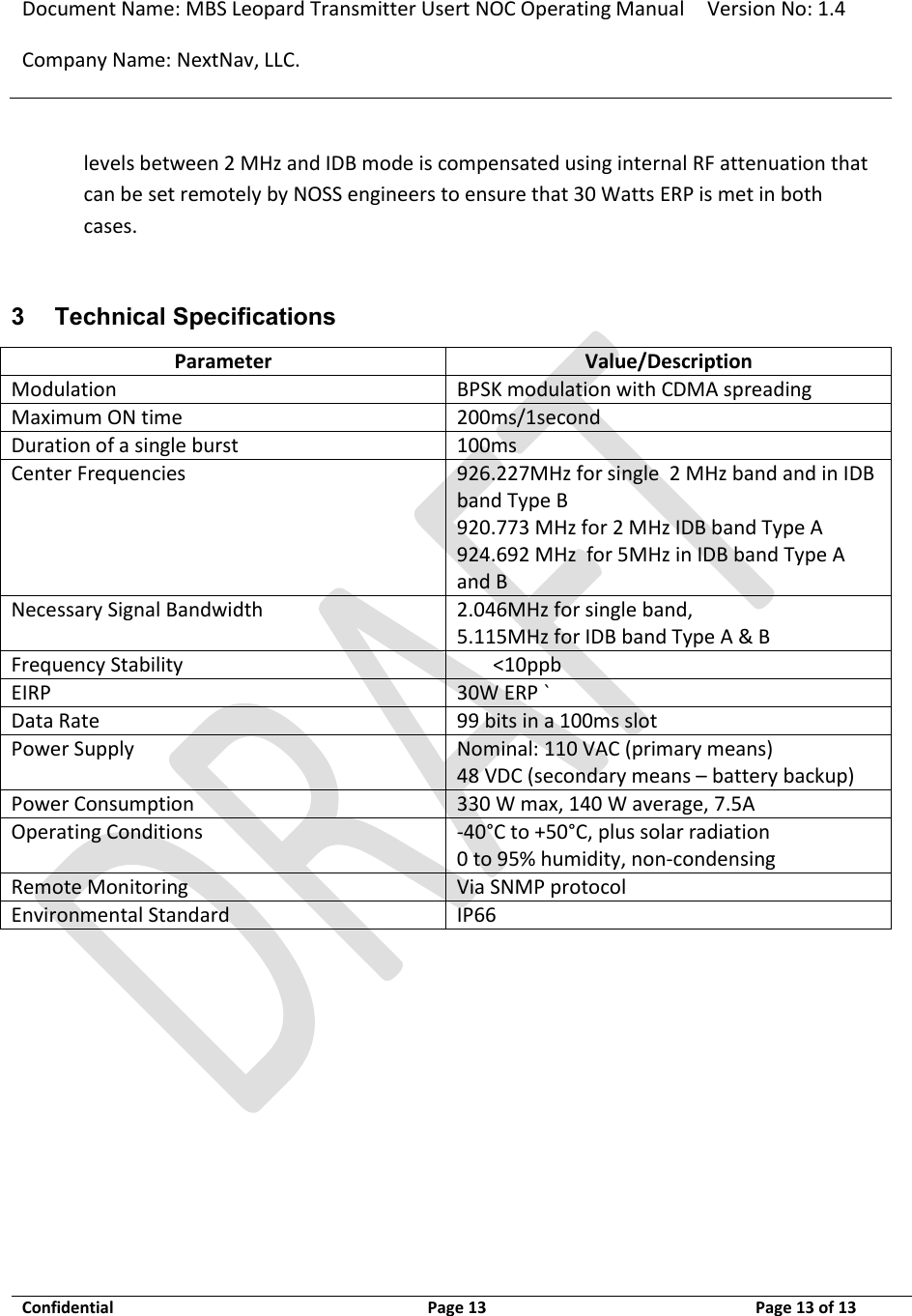 Document Name: MBS Leopard Transmitter Usert NOC Operating Manual Version No: 1.4 Company Name: NextNav, LLC.  Confidential  Page 13  3/10/2014 Page 13 of 13   levels between 2 MHz and IDB mode is compensated using internal RF attenuation that can be set remotely by NOSS engineers to ensure that 30 Watts ERP is met in both cases.  3 Technical Specifications Parameter Value/Description Modulation BPSK modulation with CDMA spreading Maximum ON time 200ms/1second Duration of a single burst 100ms Center Frequencies 926.227MHz for single  2 MHz band and in IDB band Type B 920.773 MHz for 2 MHz IDB band Type A 924.692 MHz  for 5MHz in IDB band Type A and B Necessary Signal Bandwidth 2.046MHz for single band,  5.115MHz for IDB band Type A &amp; B Frequency Stability &lt;10ppb EIRP 30W ERP ` Data Rate 99 bits in a 100ms slot  Power Supply Nominal: 110 VAC (primary means) 48 VDC (secondary means – battery backup) Power Consumption 330 W max, 140 W average, 7.5A Operating Conditions -40°C to +50°C, plus solar radiation 0 to 95% humidity, non-condensing  Remote Monitoring Via SNMP protocol Environmental Standard IP66  