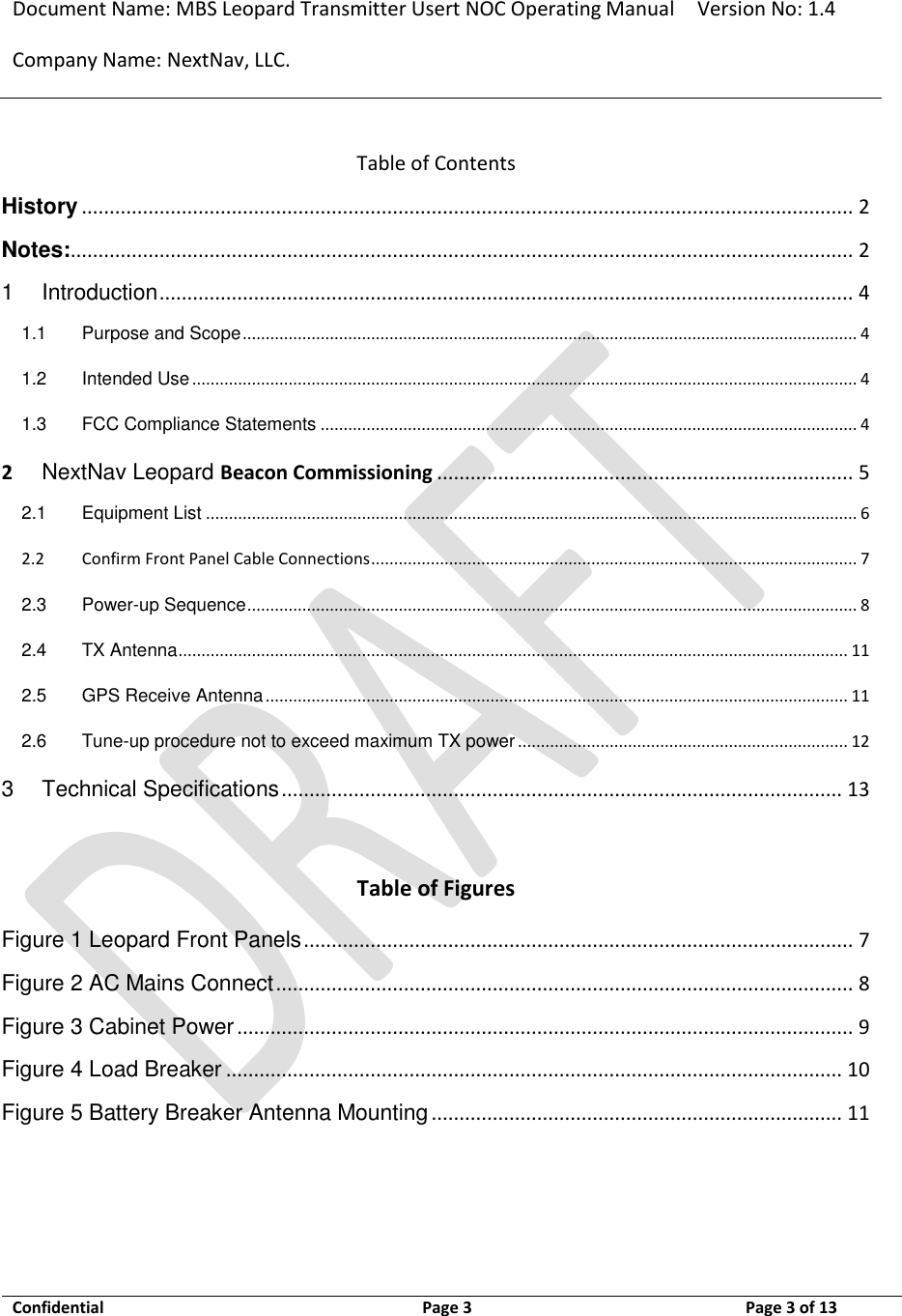 Document Name: MBS Leopard Transmitter Usert NOC Operating Manual Version No: 1.4 Company Name: NextNav, LLC.  Confidential  Page 3  3/10/2014 Page 3 of 13   Table of Contents History ........................................................................................................................................... 2 Notes:............................................................................................................................................. 2 1 Introduction ............................................................................................................................. 4 1.1 Purpose and Scope ...................................................................................................................................... 4 1.2 Intended Use ................................................................................................................................................. 4 1.3 FCC Compliance Statements ..................................................................................................................... 4 2 NextNav Leopard Beacon Commissioning ........................................................................... 5 2.1 Equipment List .............................................................................................................................................. 6 2.2 Confirm Front Panel Cable Connections .......................................................................................................... 7 2.3 Power-up Sequence ..................................................................................................................................... 8 2.4 TX Antenna .................................................................................................................................................. 11 2.5 GPS Receive Antenna ............................................................................................................................... 11 2.6 Tune-up procedure not to exceed maximum TX power ........................................................................ 12 3 Technical Specifications ..................................................................................................... 13   Table of Figures Figure 1 Leopard Front Panels ................................................................................................... 7 Figure 2 AC Mains Connect ........................................................................................................ 8 Figure 3 Cabinet Power ............................................................................................................... 9 Figure 4 Load Breaker ............................................................................................................... 10 Figure 5 Battery Breaker Antenna Mounting .......................................................................... 11   