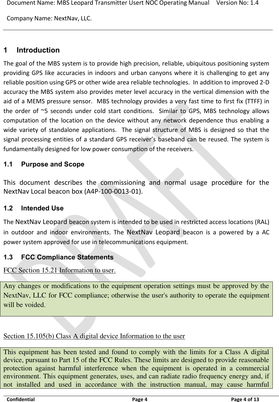 Document Name: MBS Leopard Transmitter Usert NOC Operating Manual Version No: 1.4 Company Name: NextNav, LLC.  Confidential  Page 4  3/10/2014 Page 4 of 13   1 Introduction The goal of the MBS system is to provide high precision, reliable, ubiquitous positioning system providing GPS like  accuracies in indoors  and  urban canyons where  it  is  challenging  to  get  any reliable position using GPS or other wide area reliable technologies.  In addition to improved 2-D accuracy the MBS system also provides meter level accuracy in the vertical dimension with the aid of a MEMS pressure sensor.  MBS technology provides a very fast time to first fix (TTFF) in the  order  of  ~5  seconds  under  cold  start  conditions.    Similar  to  GPS,  MBS  technology  allows computation  of  the  location  on  the  device  without  any  network  dependence thus  enabling  a wide  variety  of  standalone  applications.    The  signal  structure  of  MBS  is  designed  so  that  the signal processing entities of a standard GPS receiver’s baseband can be  reused. The  system is fundamentally designed for low power consumption of the receivers.  1.1 Purpose and Scope This  document  describes  the  commissioning  and  normal  usage  procedure  for  the NextNav Local beacon box (A4P-100-0013-01).  1.2 Intended Use The NextNav Leopard beacon system is intended to be used in restricted access locations (RAL) in  outdoor  and  indoor  environments.  The  NextNav  Leopard  beacon  is  a  powered  by  a  AC power system approved for use in telecommunications equipment. 1.3 FCC Compliance Statements FCC Section 15.21 Information to user. Any changes or modifications to the equipment operation settings must be approved by the NextNav, LLC for FCC compliance; otherwise the user&apos;s authority to operate the equipment will be voided.  Section 15.105(b) Class A digital device Information to the user This equipment has been tested and found to comply with the limits for a Class A digital device, pursuant to Part 15 of the FCC Rules. These limits are designed to provide reasonable protection  against  harmful  interference  when  the  equipment  is  operated  in  a  commercial environment. This equipment generates, uses, and can radiate radio frequency energy and, if not  installed  and  used  in  accordance  with  the  instruction  manual,  may  cause  harmful 