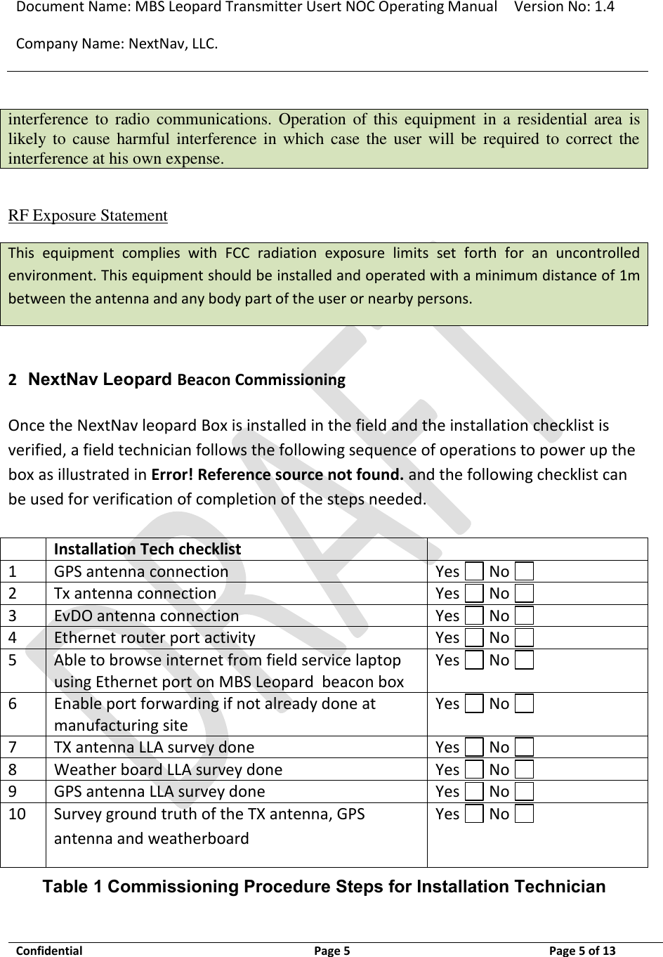 Document Name: MBS Leopard Transmitter Usert NOC Operating Manual Version No: 1.4 Company Name: NextNav, LLC.  Confidential  Page 5  3/10/2014 Page 5 of 13   interference to  radio  communications.  Operation  of  this  equipment  in  a  residential area  is likely to  cause  harmful interference in  which case the user will  be required to correct the interference at his own expense.  RF Exposure Statement This  equipment  complies  with  FCC  radiation  exposure  limits  set  forth  for  an  uncontrolled environment. This equipment should be installed and operated with a minimum distance of 1m between the antenna and any body part of the user or nearby persons.  2 NextNav Leopard Beacon Commissioning Once the NextNav leopard Box is installed in the field and the installation checklist is verified, a field technician follows the following sequence of operations to power up the box as illustrated in Error! Reference source not found. and the following checklist can be used for verification of completion of the steps needed.   Installation Tech checklist  1 GPS antenna connection Yes   No   2 Tx antenna connection Yes   No   3 EvDO antenna connection Yes   No   4 Ethernet router port activity Yes   No   5 Able to browse internet from field service laptop using Ethernet port on MBS Leopard  beacon box Yes   No   6 Enable port forwarding if not already done at manufacturing site Yes   No   7 TX antenna LLA survey done Yes   No   8 Weather board LLA survey done Yes   No   9 GPS antenna LLA survey done Yes   No   10 Survey ground truth of the TX antenna, GPS antenna and weatherboard Yes   No   Table 1 Commissioning Procedure Steps for Installation Technician 