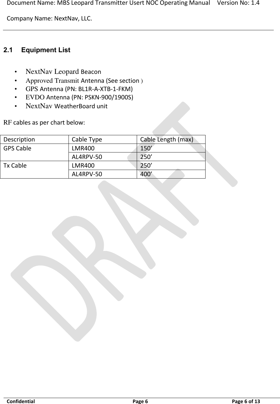 Document Name: MBS Leopard Transmitter Usert NOC Operating Manual Version No: 1.4 Company Name: NextNav, LLC.  Confidential  Page 6  3/10/2014 Page 6 of 13   2.1 Equipment List  • NextNav Leopard Beacon  •   Approved Transmit Antenna (See section ) •   GPS Antenna (PN: BL1R-A-XTB-1-FKM)  •   EVDO Antenna (PN: PSKN-900/1900S)  •  NextNav WeatherBoard unit   RF cables as per chart below:   Description Cable Type Cable Length (max) GPS Cable LMR400 150’ AL4RPV-50 250’ Tx Cable LMR400 250’ AL4RPV-50 400’     