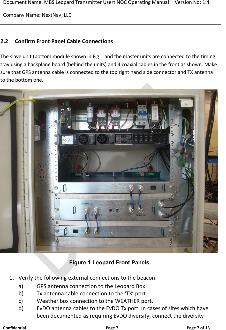 Document Name: MBS Leopard Transmitter Usert NOC Operating Manual Version No: 1.4 Company Name: NextNav, LLC.  Confidential  Page 7  3/10/2014 Page 7 of 13   2.2 Confirm Front Panel Cable Connections The slave unit (bottom module shown in Fig 1 and the master units are connected to the timing tray using a backplane board (behind the units) and 4 coaxial cables in the front as shown. Make sure that GPS antenna cable is connected to the top right hand side connector and TX antenna to the bottom one.  Figure 1 Leopard Front Panels 1. Verify the following external connections to the beacon: a) GPS antenna connection to the Leopard Box b) Tx antenna cable connection to the ‘TX’ port. c)           Weather box connection to the WEATHER port. d) EvDO antenna cables to the EvDO Tx port. In cases of sites which have been documented as requiring EvDO diversity, connect the diversity 