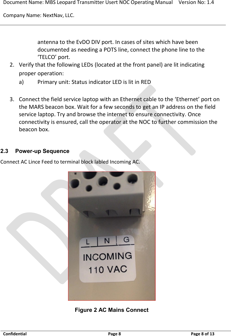 Document Name: MBS Leopard Transmitter Usert NOC Operating Manual Version No: 1.4 Company Name: NextNav, LLC.  Confidential  Page 8  3/10/2014 Page 8 of 13   antenna to the EvDO DIV port. In cases of sites which have been documented as needing a POTS line, connect the phone line to the ‘TELCO’ port. 2. Verify that the following LEDs (located at the front panel) are lit indicating proper operation: a) Primary unit: Status indicator LED is lit in RED  3. Connect the field service laptop with an Ethernet cable to the ‘Ethernet’ port on the MARS beacon box. Wait for a few seconds to get an IP address on the field service laptop. Try and browse the internet to ensure connectivity. Once connectivity is ensured, call the operator at the NOC to further commission the beacon box.  2.3 Power-up Sequence Connect AC Lince Feed to terminal block labled Incoming AC.  Figure 2 AC Mains Connect  