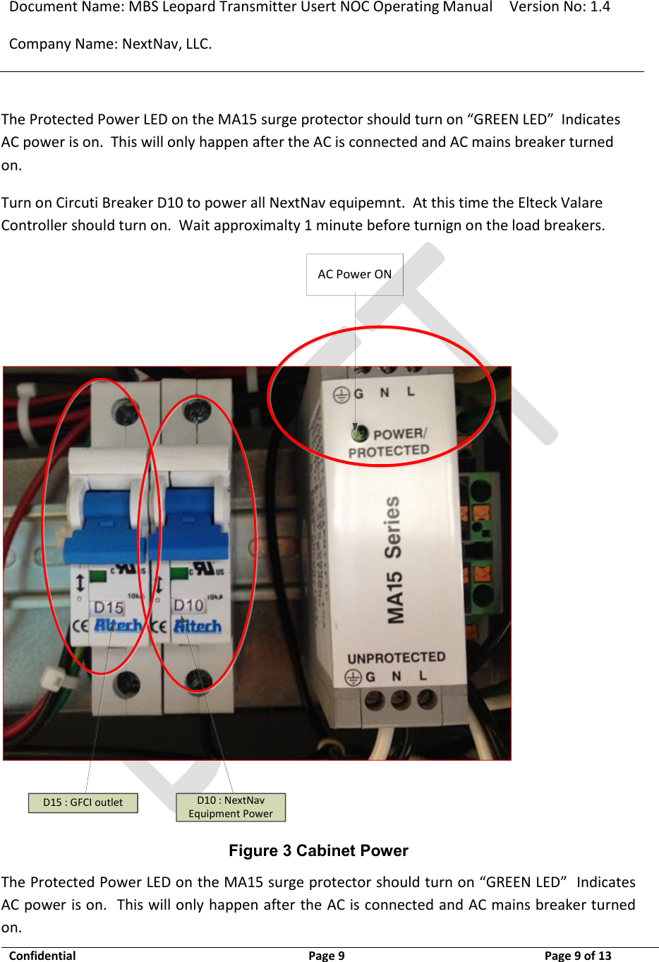 Document Name: MBS Leopard Transmitter Usert NOC Operating Manual Version No: 1.4 Company Name: NextNav, LLC.  Confidential  Page 9  3/10/2014 Page 9 of 13   The Protected Power LED on the MA15 surge protector should turn on “GREEN LED”  Indicates AC power is on.  This will only happen after the AC is connected and AC mains breaker turned on.  Turn on Circuti Breaker D10 to power all NextNav equipemnt.  At this time the Elteck Valare Controller should turn on.  Wait approximalty 1 minute before turnign on the load breakers. AC Power OND15 : GFCI outlet D10 : NextNav Equipment Power Figure 3 Cabinet Power The Protected Power LED on the MA15 surge protector should turn on “GREEN LED”  Indicates AC power is on.  This will only happen after the AC is connected and AC mains breaker turned on.  