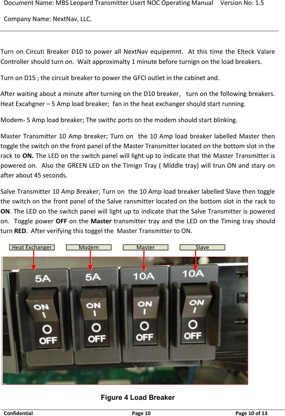 Document Name: MBS Leopard Transmitter Usert NOC Operating Manual Version No: 1.5 Company Name: NextNav, LLC.  Confidential  Page 10  9/17/2014 Page 10 of 13   Turn  on  Circuti  Breaker  D10  to  power  all  NextNav  equipemnt.    At  this  time  the  Elteck  Valare Controller should turn on.  Wait approximalty 1 minute before turnign on the load breakers. Turn on D15 ; the circuit breaker to power the GFCI outlet in the cabinet and.   After waiting about a minute after turning on the D10 breaker,   turn on the following breakers.   Heat Excahgner – 5 Amp load breaker;  fan in the heat exchanger should start running. Modem- 5 Amp load breaker; The swithc ports on the modem should start blinking. Master Transmitter 10  Amp breaker;  Turn  on    the  10 Amp  load  breaker labelled Master then toggle the switch on the front panel of the Master Transmitter located on the bottom slot in the rack to ON. The LED on the switch panel will light up to indicate that the Master Transmitter is powered on.  Also the GREEN LED on the Timign Tray ( Middle tray) will trun ON and stary on after about 45 seconds. Salve Transmitter 10 Amp Breaker; Turn on  the 10 Amp load breaker labelled Slave then toggle the switch on the front panel of the Salve ransmitter located on the bottom slot in the rack to ON. The LED on the switch panel will light up to indicate that the Salve Transmitter is powered on.  Toggle power  OFF on the Master transmitter tray and the LED on the Timing tray should turn RED.  After verifying this toggel the  Master Transmitter to ON. Heat Exchanger Modem Master Slave Figure 4 Load Breaker 