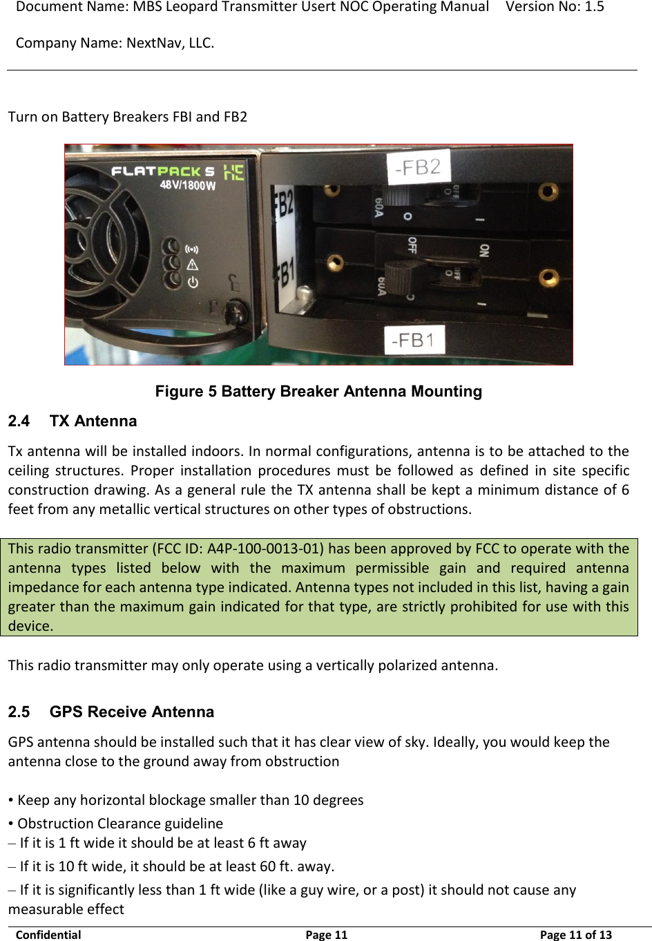 Document Name: MBS Leopard Transmitter Usert NOC Operating Manual Version No: 1.5 Company Name: NextNav, LLC.  Confidential  Page 11  9/17/2014 Page 11 of 13   Turn on Battery Breakers FBI and FB2  Figure 5 Battery Breaker Antenna Mounting 2.4 TX Antenna Tx antenna will be installed indoors. In normal configurations, antenna is to be attached to the ceiling  structures.  Proper  installation  procedures  must  be  followed  as  defined  in  site  specific construction drawing. As a general rule the TX antenna shall be kept a minimum distance of 6 feet from any metallic vertical structures on other types of obstructions.   This radio transmitter (FCC ID: A4P-100-0013-01) has been approved by FCC to operate with the antenna  types  listed  below  with  the  maximum  permissible  gain  and  required  antenna impedance for each antenna type indicated. Antenna types not included in this list, having a gain greater than the maximum gain indicated for that type, are strictly prohibited for use with this device.   This radio transmitter may only operate using a vertically polarized antenna.   2.5 GPS Receive Antenna GPS antenna should be installed such that it has clear view of sky. Ideally, you would keep the antenna close to the ground away from obstruction   • Keep any horizontal blockage smaller than 10 degrees  • Obstruction Clearance guideline  – If it is 1 ft wide it should be at least 6 ft away  – If it is 10 ft wide, it should be at least 60 ft. away.  – If it is significantly less than 1 ft wide (like a guy wire, or a post) it should not cause any measurable effect  