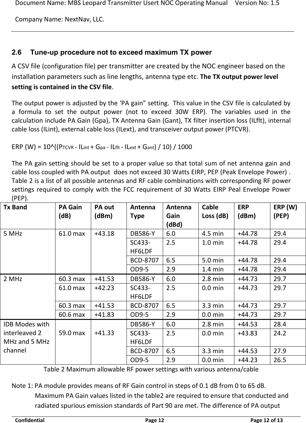 Document Name: MBS Leopard Transmitter Usert NOC Operating Manual Version No: 1.5 Company Name: NextNav, LLC.  Confidential  Page 12  9/17/2014 Page 12 of 13   2.6 Tune-up procedure not to exceed maximum TX power A CSV file (configuration file) per transmitter are created by the NOC engineer based on the installation parameters such as line lengths, antenna type etc. The TX output power level setting is contained in the CSV file.  The output power is adjusted by the ‘PA gain” setting.  This value in the CSV file is calculated by a  formula  to  set  the  output  power  (not  to  exceed  30W  ERP).  The  variables  used  in  the calculation include PA Gain (Gpa), TX Antenna Gain (Gant), TX filter insertion loss (ILflt), internal cable loss (ILint), external cable loss (ILext), and transceiver output power (PTCVR).   ERP (W) = 10^((PTCVR - ILint + Gpa - ILflt - ILext + Gant) / 10) / 1000 The PA gain setting should be set to a proper value so that total sum of net antenna gain and cable loss coupled with PA output  does not exceed 30 Watts EIRP, PEP (Peak Envelope Power) . Table 2 is a list of all possible antennas and RF cable combinations with corresponding RF power settings  required  to  comply with  the  FCC  requirement of  30 Watts  EIRP  Peal Envelope Power (PEP).  Tx Band PA Gain (dB) PA out (dBm) Antenna Type Antenna Gain (dBd) Cable Loss (dB) ERP (dBm) ERP (W) (PEP) 5 MHz 61.0 max +43.18 DB586-Y 6.0 4.5 min +44.78 29.4 SC433-HF6LDF 2.5 1.0 min +44.78 29.4 BCD-8707 6.5 5.0 min +44.78 29.4 OD9-5 2.9 1.4 min +44.78 29.4 2 MHz 60.3 max +41.53 DB586-Y 6.0 2.8 min +44.73 29.7 61.0 max +42.23 SC433-HF6LDF 2.5 0.0 min +44.73 29.7 60.3 max +41.53 BCD-8707 6.5 3.3 min +44.73 29.7 60.6 max +41.83 OD9-5 2.9 0.0 min +44.73 29.7 IDB Modes with interleaved 2 MHz and 5 MHz channel   59.0 max     +41.33    DB586-Y 6.0 2.8 min +44.53 28.4 SC433-HF6LDF 2.5 0.0 min +43.83 24.2 BCD-8707 6.5 3.3 min +44.53 27.9 OD9-5 2.9 0.0 min +44.23 26.5 Table 2 Maximum allowable RF power settings with various antenna/cable Note 1: PA module provides means of RF Gain control in steps of 0.1 dB from 0 to 65 dB. Maximum PA Gain values listed in the table2 are required to ensure that conducted and radiated spurious emission standards of Part 90 are met. The difference of PA output 