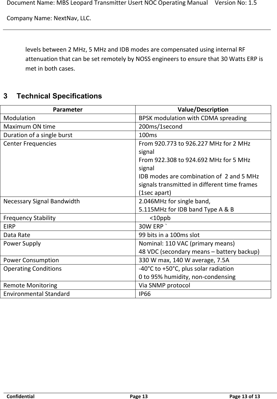 Document Name: MBS Leopard Transmitter Usert NOC Operating Manual Version No: 1.5 Company Name: NextNav, LLC.  Confidential  Page 13  9/17/2014 Page 13 of 13   levels between 2 MHz, 5 MHz and IDB modes are compensated using internal RF attenuation that can be set remotely by NOSS engineers to ensure that 30 Watts ERP is met in both cases.  3 Technical Specifications Parameter Value/Description Modulation BPSK modulation with CDMA spreading Maximum ON time 200ms/1second Duration of a single burst 100ms Center Frequencies From 920.773 to 926.227 MHz for 2 MHz signal  From 922.308 to 924.692 MHz for 5 MHz signal IDB modes are combination of  2 and 5 MHz signals transmitted in different time frames (1sec apart) Necessary Signal Bandwidth 2.046MHz for single band,  5.115MHz for IDB band Type A &amp; B Frequency Stability &lt;10ppb EIRP 30W ERP ` Data Rate 99 bits in a 100ms slot  Power Supply Nominal: 110 VAC (primary means) 48 VDC (secondary means – battery backup) Power Consumption 330 W max, 140 W average, 7.5A Operating Conditions -40°C to +50°C, plus solar radiation 0 to 95% humidity, non-condensing  Remote Monitoring Via SNMP protocol Environmental Standard IP66  