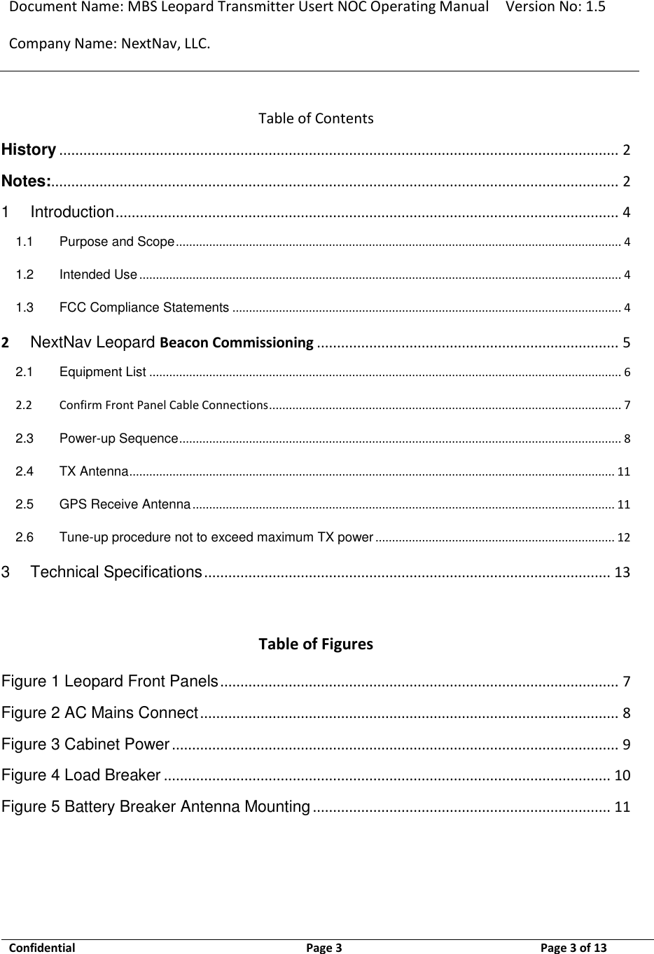 Document Name: MBS Leopard Transmitter Usert NOC Operating Manual Version No: 1.5 Company Name: NextNav, LLC.  Confidential  Page 3  9/17/2014 Page 3 of 13   Table of Contents History ........................................................................................................................................... 2 Notes:............................................................................................................................................. 2 1 Introduction ............................................................................................................................. 4 1.1 Purpose and Scope ...................................................................................................................................... 4 1.2 Intended Use ................................................................................................................................................. 4 1.3 FCC Compliance Statements ..................................................................................................................... 4 2 NextNav Leopard Beacon Commissioning ........................................................................... 5 2.1 Equipment List .............................................................................................................................................. 6 2.2 Confirm Front Panel Cable Connections .......................................................................................................... 7 2.3 Power-up Sequence ..................................................................................................................................... 8 2.4 TX Antenna .................................................................................................................................................. 11 2.5 GPS Receive Antenna ............................................................................................................................... 11 2.6 Tune-up procedure not to exceed maximum TX power ........................................................................ 12 3 Technical Specifications ..................................................................................................... 13   Table of Figures Figure 1 Leopard Front Panels ................................................................................................... 7 Figure 2 AC Mains Connect ........................................................................................................ 8 Figure 3 Cabinet Power ............................................................................................................... 9 Figure 4 Load Breaker ............................................................................................................... 10 Figure 5 Battery Breaker Antenna Mounting .......................................................................... 11   