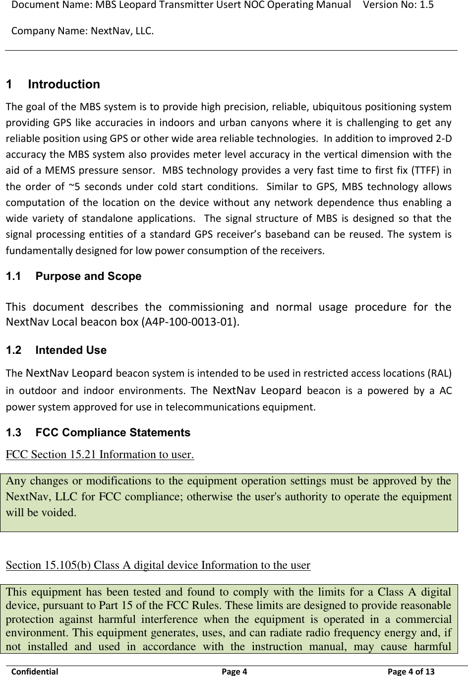 Document Name: MBS Leopard Transmitter Usert NOC Operating Manual Version No: 1.5 Company Name: NextNav, LLC.  Confidential  Page 4  9/17/2014 Page 4 of 13   1 Introduction The goal of the MBS system is to provide high precision, reliable, ubiquitous positioning system providing GPS like  accuracies in indoors  and  urban canyons where  it  is  challenging  to  get  any reliable position using GPS or other wide area reliable technologies.  In addition to improved 2-D accuracy the MBS system also provides meter level accuracy in the vertical dimension with the aid of a MEMS pressure sensor.  MBS technology provides a very fast time to first fix (TTFF) in the  order  of  ~5  seconds  under  cold  start  conditions.    Similar  to  GPS,  MBS  technology  allows computation  of  the  location  on  the  device  without  any  network  dependence thus  enabling  a wide  variety  of  standalone  applications.    The  signal  structure  of  MBS  is  designed  so  that  the signal processing entities of a standard GPS receiver’s baseband can be  reused. The  system is fundamentally designed for low power consumption of the receivers.  1.1 Purpose and Scope This  document  describes  the  commissioning  and  normal  usage  procedure  for  the NextNav Local beacon box (A4P-100-0013-01).  1.2 Intended Use The NextNav Leopard beacon system is intended to be used in restricted access locations (RAL) in  outdoor  and  indoor  environments.  The  NextNav  Leopard  beacon  is  a  powered  by  a  AC power system approved for use in telecommunications equipment. 1.3 FCC Compliance Statements FCC Section 15.21 Information to user. Any changes or modifications to the equipment operation settings must be approved by the NextNav, LLC for FCC compliance; otherwise the user&apos;s authority to operate the equipment will be voided.  Section 15.105(b) Class A digital device Information to the user This equipment has been tested and found to comply with the limits for a Class A digital device, pursuant to Part 15 of the FCC Rules. These limits are designed to provide reasonable protection  against  harmful  interference  when  the  equipment  is  operated  in  a  commercial environment. This equipment generates, uses, and can radiate radio frequency energy and, if not  installed  and  used  in  accordance  with  the  instruction  manual,  may  cause  harmful 