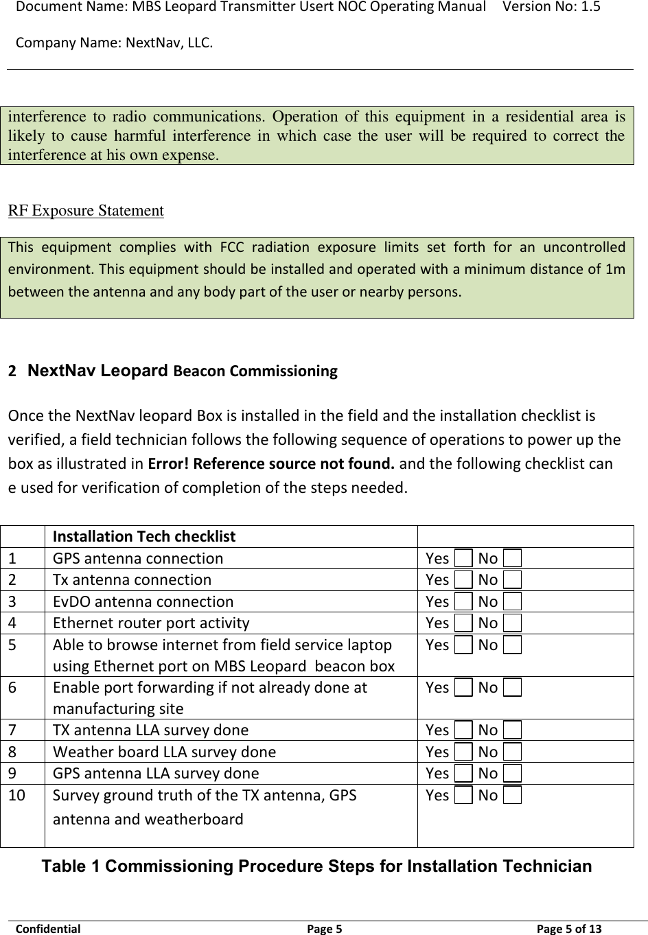 Document Name: MBS Leopard Transmitter Usert NOC Operating Manual Version No: 1.5 Company Name: NextNav, LLC.  Confidential  Page 5  9/17/2014 Page 5 of 13   interference to  radio  communications.  Operation  of  this  equipment  in  a  residential area  is likely to  cause  harmful interference in  which case the user will  be required to correct the interference at his own expense.  RF Exposure Statement This  equipment  complies  with  FCC  radiation  exposure  limits  set  forth  for  an  uncontrolled environment. This equipment should be installed and operated with a minimum distance of 1m between the antenna and any body part of the user or nearby persons.  2 NextNav Leopard Beacon Commissioning Once the NextNav leopard Box is installed in the field and the installation checklist is verified, a field technician follows the following sequence of operations to power up the box as illustrated in Error! Reference source not found. and the following checklist can e used for verification of completion of the steps needed.   Installation Tech checklist  1 GPS antenna connection Yes   No   2 Tx antenna connection Yes   No   3 EvDO antenna connection Yes   No   4 Ethernet router port activity Yes   No   5 Able to browse internet from field service laptop using Ethernet port on MBS Leopard  beacon box Yes   No   6 Enable port forwarding if not already done at manufacturing site Yes   No   7 TX antenna LLA survey done Yes   No   8 Weather board LLA survey done Yes   No   9 GPS antenna LLA survey done Yes   No   10 Survey ground truth of the TX antenna, GPS antenna and weatherboard Yes   No   Table 1 Commissioning Procedure Steps for Installation Technician 