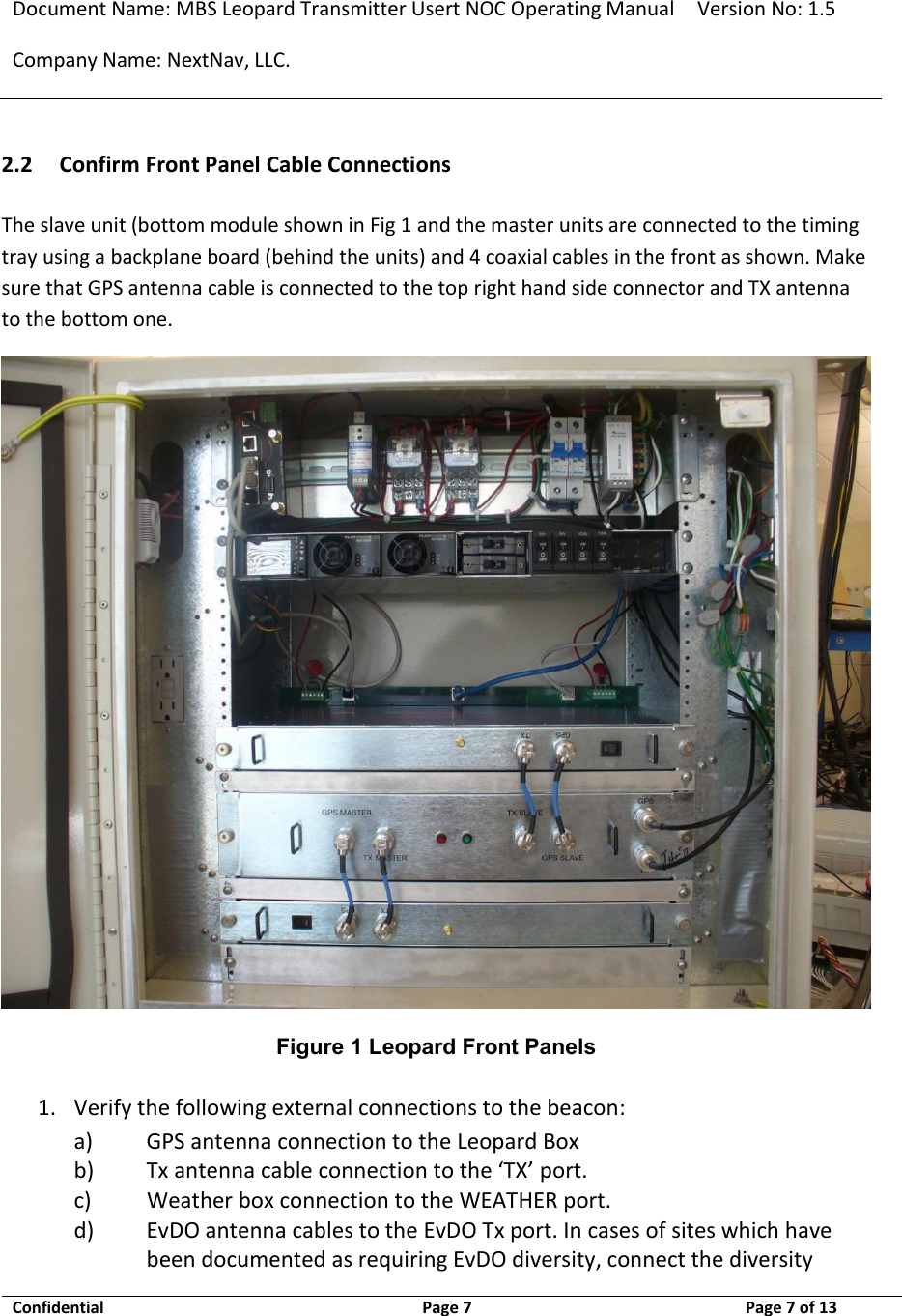 Document Name: MBS Leopard Transmitter Usert NOC Operating Manual Version No: 1.5 Company Name: NextNav, LLC.  Confidential  Page 7  9/17/2014 Page 7 of 13   2.2 Confirm Front Panel Cable Connections The slave unit (bottom module shown in Fig 1 and the master units are connected to the timing tray using a backplane board (behind the units) and 4 coaxial cables in the front as shown. Make sure that GPS antenna cable is connected to the top right hand side connector and TX antenna to the bottom one.  Figure 1 Leopard Front Panels 1. Verify the following external connections to the beacon: a) GPS antenna connection to the Leopard Box b) Tx antenna cable connection to the ‘TX’ port. c)           Weather box connection to the WEATHER port. d) EvDO antenna cables to the EvDO Tx port. In cases of sites which have been documented as requiring EvDO diversity, connect the diversity 