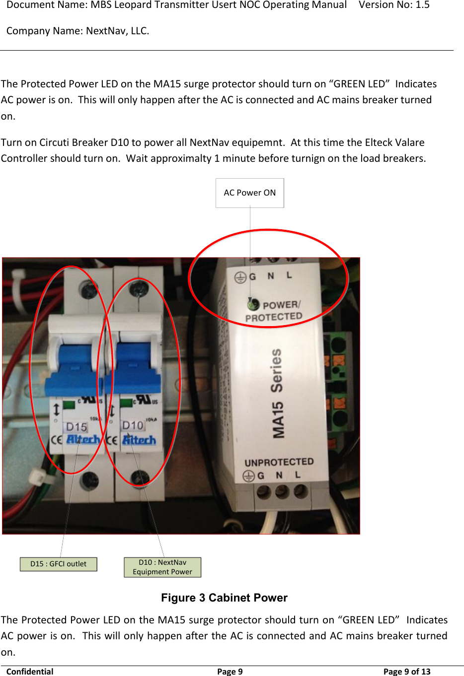 Document Name: MBS Leopard Transmitter Usert NOC Operating Manual Version No: 1.5 Company Name: NextNav, LLC.  Confidential  Page 9  9/17/2014 Page 9 of 13   The Protected Power LED on the MA15 surge protector should turn on “GREEN LED”  Indicates AC power is on.  This will only happen after the AC is connected and AC mains breaker turned on.  Turn on Circuti Breaker D10 to power all NextNav equipemnt.  At this time the Elteck Valare Controller should turn on.  Wait approximalty 1 minute before turnign on the load breakers. AC Power OND15 : GFCI outlet D10 : NextNav Equipment Power Figure 3 Cabinet Power The Protected Power LED on the MA15 surge protector should turn on “GREEN LED”  Indicates AC power is on.  This will only happen after the AC is connected and AC mains breaker turned on.  