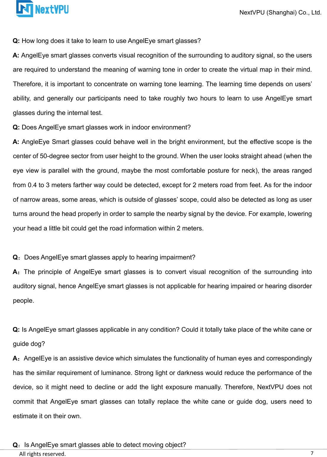    All rights reserved.      Q: How long does it take to learn to use AngelEye smart glasses?A: AngelEye smart glasses converts visual are required to understand the meaning of warning tone in order to create the virtual map in their mind. Therefore, it is important to concentrate on warning tone learning. The learning time dability,  and generally our  participants need  to take roughly  two hours  to learn  to use  AngelEye smart glasses during the internal test. Q: Does AngelEye smart glasses work in indoor environment?A: AngleEye Smart glasses could behave well center of 50-degree sector from user height to the ground. When the user looks straight ahead (when the eye view is parallel with the ground, maybe the most comfortable posture for neck), the areas from 0.4 to 3 meters farther way could be detected, except for 2 meters road from feet. As for the indoor of narrow areas, some areas, which is outside of glasses’ scope, could also be detected as long as user turns around the head properly in orderyour head a little bit could get the road information within 2 meters. QDoes AngelEye smart glasses apply to hearing impairment?AThe  principle  of  AngelEye  smart  glasses  is  to  convert  visauditory signal, hence AngelEye smart glasses is not applicable for hearing impaired or hearing disorder people.  Q: Is AngelEye smart glasses applicable in any condition? Could it totally take place of the white canguide dog? AAngelEye is an assistive device which simulates the functionality of human eyes and correspondingly has the similar requirement of luminance. Strong light or darkness would reduce the performance of the device, so it might need to declinecommit  that  AngelEye  smart  glasses  can  totally  replace  the  white  cane  or  guide  dog,  users  need  to estimate it on their own.  QIs AngelEye smart glasses able to detect moving object?NextVPU (Shanghai) Co., Ltd.How long does it take to learn to use AngelEye smart glasses? AngelEye smart glasses converts visual recognition of the surrounding to auditory signal, so the users are required to understand the meaning of warning tone in order to create the virtual map in their mind. Therefore, it is important to concentrate on warning tone learning. The learning time dability,  and generally our  participants need  to take roughly  two hours  to learn  to use  AngelEye smart Does AngelEye smart glasses work in indoor environment? AngleEye Smart glasses could behave well in the bright environment, but the effective scope is the degree sector from user height to the ground. When the user looks straight ahead (when the eye view is parallel with the ground, maybe the most comfortable posture for neck), the areas from 0.4 to 3 meters farther way could be detected, except for 2 meters road from feet. As for the indoor of narrow areas, some areas, which is outside of glasses’ scope, could also be detected as long as user turns around the head properly in order to sample the nearby signal by the device. For example, lowering your head a little bit could get the road information within 2 meters. Does AngelEye smart glasses apply to hearing impairment? The  principle  of  AngelEye  smart  glasses  is  to  convert  visual  recognition  of  the  surrounding  into auditory signal, hence AngelEye smart glasses is not applicable for hearing impaired or hearing disorder Is AngelEye smart glasses applicable in any condition? Could it totally take place of the white canAngelEye is an assistive device which simulates the functionality of human eyes and correspondingly has the similar requirement of luminance. Strong light or darkness would reduce the performance of the device, so it might need to decline or add  the  light  exposure manually.  Therefore, NextVPU does not commit  that  AngelEye  smart  glasses  can  totally  replace  the  white  cane  or  guide  dog,  users  need  to Is AngelEye smart glasses able to detect moving object? 7NextVPU (Shanghai) Co., Ltd. recognition of the surrounding to auditory signal, so the users are required to understand the meaning of warning tone in order to create the virtual map in their mind. Therefore, it is important to concentrate on warning tone learning. The learning time depends on users’ ability,  and generally our  participants need  to take roughly  two hours  to learn  to use  AngelEye smart in the bright environment, but the effective scope is the degree sector from user height to the ground. When the user looks straight ahead (when the eye view is parallel with the ground, maybe the most comfortable posture for neck), the areas ranged from 0.4 to 3 meters farther way could be detected, except for 2 meters road from feet. As for the indoor of narrow areas, some areas, which is outside of glasses’ scope, could also be detected as long as user to sample the nearby signal by the device. For example, lowering ual  recognition  of  the  surrounding  into auditory signal, hence AngelEye smart glasses is not applicable for hearing impaired or hearing disorder Is AngelEye smart glasses applicable in any condition? Could it totally take place of the white cane or AngelEye is an assistive device which simulates the functionality of human eyes and correspondingly has the similar requirement of luminance. Strong light or darkness would reduce the performance of the or add  the  light  exposure manually.  Therefore, NextVPU does not commit  that  AngelEye  smart  glasses  can  totally  replace  the  white  cane  or  guide  dog,  users  need  to 