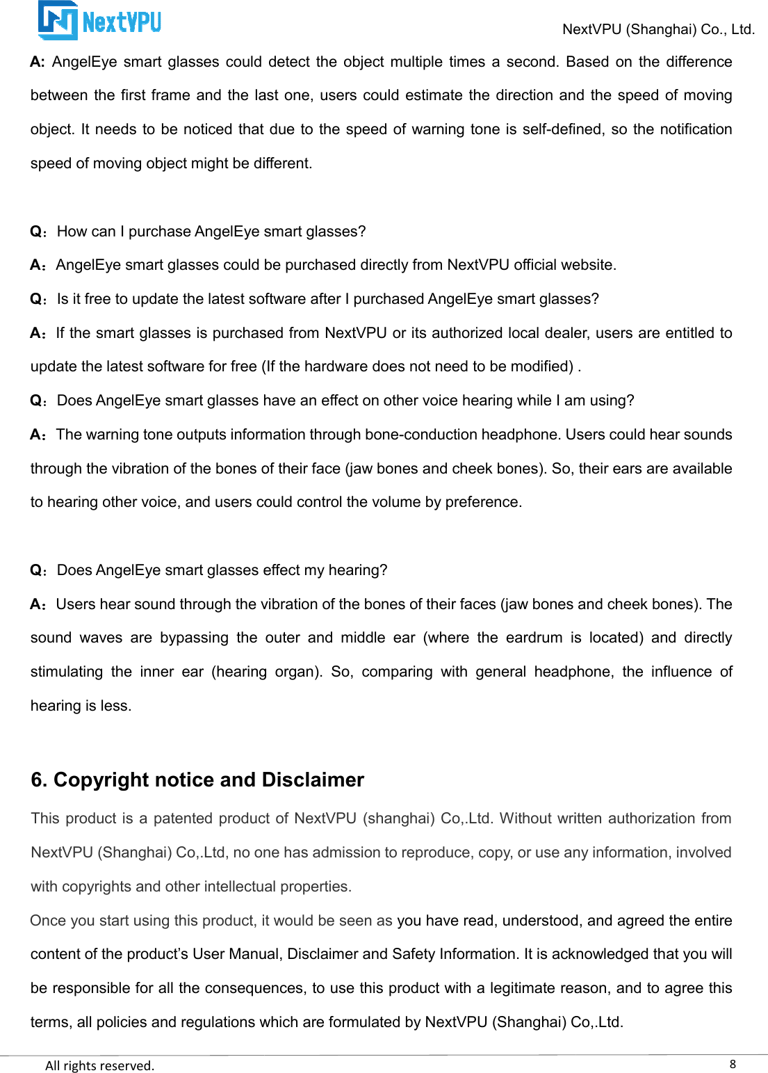    All rights reserved.     A: AngelEye  smart  glasses  could  detect  the  object multiple times  a  second.  Based  on the  difference between the first frame and the last one, users could  estimate  the  direction and  the  speed  of moving object. It needs to be noticed that due to the speed of warspeed of moving object might be different. QHow can I purchase AngelEye smart glasses?AAngelEye smart glasses could be purchased directly from NextVPU official website.QIs it free to update the latest soAIf the smart glasses is purchased from NextVPU or its authorized local dealer, users are entitled to update the latest software for free (If the hardware does not need to be modified) .QDoes AngelEye smart glasses have an effect on other voice hearing while I am using?AThe warning tone outputs information through bonethrough the vibration of the bones of their face (jaw bones and cheek bones). So, their to hearing other voice, and users could control the volume by preference. QDoes AngelEye smart glasses effect my hearing?AUsers hear sound through the vibration of the bones of their faces (jaw bones and cheek bones). The sound  waves are  bypassing  the  outer  and  middle  ear  (where  the  eardrum  is  located)  and  directly stimulating  the  inner  ear  (hearing  organ).  So,  comparing  with  general  headphone,  the  influence  of hearing is less.  6. Copyright notice and DisclaimerThis product is a patented product of NextVPU (shanghai) Co,.Ltd. Without  written authorization from NextVPU (Shanghai) Co,.Ltd, no one has admission to reproduce, copy, or use any information, involved with copyrights and other intellectual properties.Once you start using this product, it would be seen as content of the product’s User Manual, Disclaimer and Safety Information. It is acknowledged that you will be responsible for all the consequences, to use this product with a legiterms, all policies and regulations which are formulated by NextVPU (Shanghai) Co,.Ltd.NextVPU (Shanghai) Co., Ltd.AngelEye  smart  glasses  could  detect  the  object multiple times  a  second.  Based  on the  difference between the first frame and the last one, users could  estimate  the  direction and  the  speed  of moving object. It needs to be noticed that due to the speed of warning tone is self-defined, so the notification speed of moving object might be different. How can I purchase AngelEye smart glasses? AngelEye smart glasses could be purchased directly from NextVPU official website.Is it free to update the latest software after I purchased AngelEye smart glasses?If the smart glasses is purchased from NextVPU or its authorized local dealer, users are entitled to update the latest software for free (If the hardware does not need to be modified) .smart glasses have an effect on other voice hearing while I am using?The warning tone outputs information through bone-conduction headphone. Users could hear sounds through the vibration of the bones of their face (jaw bones and cheek bones). So, their to hearing other voice, and users could control the volume by preference. Does AngelEye smart glasses effect my hearing? Users hear sound through the vibration of the bones of their faces (jaw bones and cheek bones). The are  bypassing  the  outer  and  middle  ear  (where  the  eardrum  is  located)  and  directly stimulating  the  inner  ear  (hearing  organ).  So,  comparing  with  general  headphone,  the  influence  of Copyright notice and Disclaimer ed product of NextVPU (shanghai) Co,.Ltd. Without  written authorization from NextVPU (Shanghai) Co,.Ltd, no one has admission to reproduce, copy, or use any information, involved with copyrights and other intellectual properties. product, it would be seen as you have read, understood, and agreed the entire content of the product’s User Manual, Disclaimer and Safety Information. It is acknowledged that you will be responsible for all the consequences, to use this product with a legitimate reason, and to agree this terms, all policies and regulations which are formulated by NextVPU (Shanghai) Co,.Ltd.8NextVPU (Shanghai) Co., Ltd. AngelEye  smart  glasses  could  detect  the  object multiple times  a  second.  Based  on the  difference between the first frame and the last one, users could  estimate  the  direction and  the  speed  of moving defined, so the notification AngelEye smart glasses could be purchased directly from NextVPU official website. ftware after I purchased AngelEye smart glasses? If the smart glasses is purchased from NextVPU or its authorized local dealer, users are entitled to update the latest software for free (If the hardware does not need to be modified) . smart glasses have an effect on other voice hearing while I am using? conduction headphone. Users could hear sounds through the vibration of the bones of their face (jaw bones and cheek bones). So, their ears are available Users hear sound through the vibration of the bones of their faces (jaw bones and cheek bones). The are  bypassing  the  outer  and  middle  ear  (where  the  eardrum  is  located)  and  directly stimulating  the  inner  ear  (hearing  organ).  So,  comparing  with  general  headphone,  the  influence  of ed product of NextVPU (shanghai) Co,.Ltd. Without  written authorization from NextVPU (Shanghai) Co,.Ltd, no one has admission to reproduce, copy, or use any information, involved you have read, understood, and agreed the entire content of the product’s User Manual, Disclaimer and Safety Information. It is acknowledged that you will timate reason, and to agree this terms, all policies and regulations which are formulated by NextVPU (Shanghai) Co,.Ltd. 