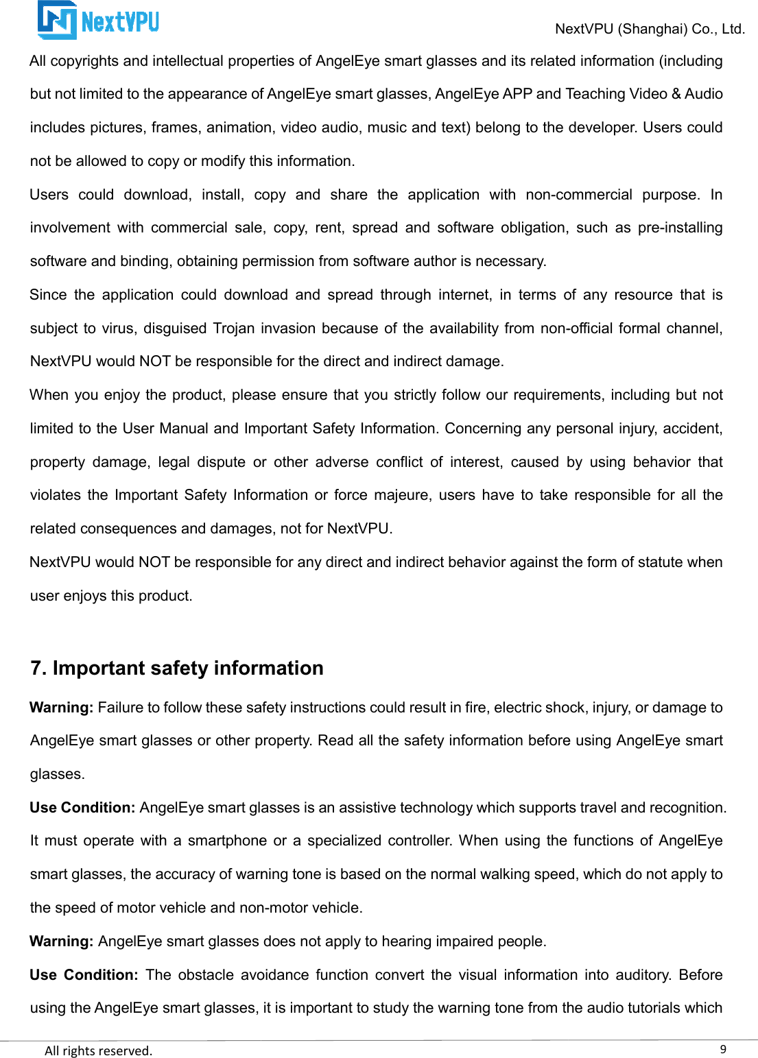    All rights reserved.     All copyrights and intellectual properties of AngelEye smart glasses and its related information (including but not limited to the appearance of AngelEye smart glasses, AngelEye APP and Teaching Video &amp; Audio includes pictures, frames, animation, video audio, music and text) belong to the developer. Users could not be allowed to copy or modify this information.Users  could  download,  install,  copy  and  share  the  application  with  noninvolvement  with  commercial  sale,  copy,  rent,  spread  and  software  obligation,  such  as  presoftware and binding, obtaining permission from software author is necessary.Since  the application  could  download  and  spread  through  internet,  in  terms  of  any  resource  that  is subject to virus, disguised  Trojan invasion because  of the availability from nonNextVPU would NOT be responsible for the direct and indirect When you enjoy the product, please ensure that you strictly follow our requirements, including but not limited to the User Manual and Important Safety Information. Concerning any personal injury, accident, property  damage,  legal  dispute  or  other  adviolates  the  Important  Safety  Information  or  force  majeure,  users  have  to  take  responsible  for  all  the related consequences and damages, not for NextVPU.NextVPU would NOT be responsible for any diruser enjoys this product.  7. Important safety informationWarning: Failure to follow these safety instructions could result in fire, electric shock, injury, or damage to AngelEye smart glasses or other property. Read all the safety information before using AngelEye smart glasses. Use Condition: AngelEye smart glasses is an assistive technology which supports travel and recognition. It must operate  with a  smartphone or  a  specialized  controller. Whensmart glasses, the accuracy of warning tone is based on the normal walking speed, which do not apply to the speed of motor vehicle and nonWarning: AngelEye smart glasses does not apply to hearing impaired peUse  Condition: The  obstacle  avoidance  function  convert  the  visual  information  into  auditory.  Before using the AngelEye smart glasses, it is important to study the warning tone from the audio tutorials which NextVPU (Shanghai) Co., Ltd.All copyrights and intellectual properties of AngelEye smart glasses and its related information (including arance of AngelEye smart glasses, AngelEye APP and Teaching Video &amp; Audio includes pictures, frames, animation, video audio, music and text) belong to the developer. Users could not be allowed to copy or modify this information. ll,  copy  and  share  the  application  with  non-commercial  purpose.  In involvement  with  commercial  sale,  copy,  rent,  spread  and  software  obligation,  such  as  presoftware and binding, obtaining permission from software author is necessary. application  could  download  and  spread  through  internet,  in  terms  of  any  resource  that  is subject to virus, disguised  Trojan invasion because  of the availability from non-NextVPU would NOT be responsible for the direct and indirect damage. When you enjoy the product, please ensure that you strictly follow our requirements, including but not limited to the User Manual and Important Safety Information. Concerning any personal injury, accident, property  damage,  legal  dispute  or  other  adverse  conflict  of  interest,  caused  by  using  behavior  that violates  the  Important  Safety  Information  or  force  majeure,  users  have  to  take  responsible  for  all  the related consequences and damages, not for NextVPU. NextVPU would NOT be responsible for any direct and indirect behavior against the form of statute when Important safety information Failure to follow these safety instructions could result in fire, electric shock, injury, or damage to other property. Read all the safety information before using AngelEye smart AngelEye smart glasses is an assistive technology which supports travel and recognition. It must operate  with a  smartphone or  a  specialized  controller. When using  the  functions of AngelEye smart glasses, the accuracy of warning tone is based on the normal walking speed, which do not apply to the speed of motor vehicle and non-motor vehicle. AngelEye smart glasses does not apply to hearing impaired people. The  obstacle  avoidance  function  convert  the  visual  information  into  auditory.  Before using the AngelEye smart glasses, it is important to study the warning tone from the audio tutorials which 9NextVPU (Shanghai) Co., Ltd. All copyrights and intellectual properties of AngelEye smart glasses and its related information (including arance of AngelEye smart glasses, AngelEye APP and Teaching Video &amp; Audio includes pictures, frames, animation, video audio, music and text) belong to the developer. Users could commercial  purpose.  In involvement  with  commercial  sale,  copy,  rent,  spread  and  software  obligation,  such  as  pre-installing application  could  download  and  spread  through  internet,  in  terms  of  any  resource  that  is -official formal channel, When you enjoy the product, please ensure that you strictly follow our requirements, including but not limited to the User Manual and Important Safety Information. Concerning any personal injury, accident, verse  conflict  of  interest,  caused  by  using  behavior  that violates  the  Important  Safety  Information  or  force  majeure,  users  have  to  take  responsible  for  all  the ect and indirect behavior against the form of statute when Failure to follow these safety instructions could result in fire, electric shock, injury, or damage to other property. Read all the safety information before using AngelEye smart AngelEye smart glasses is an assistive technology which supports travel and recognition. using  the  functions of AngelEye smart glasses, the accuracy of warning tone is based on the normal walking speed, which do not apply to The  obstacle  avoidance  function  convert  the  visual  information  into  auditory.  Before using the AngelEye smart glasses, it is important to study the warning tone from the audio tutorials which 