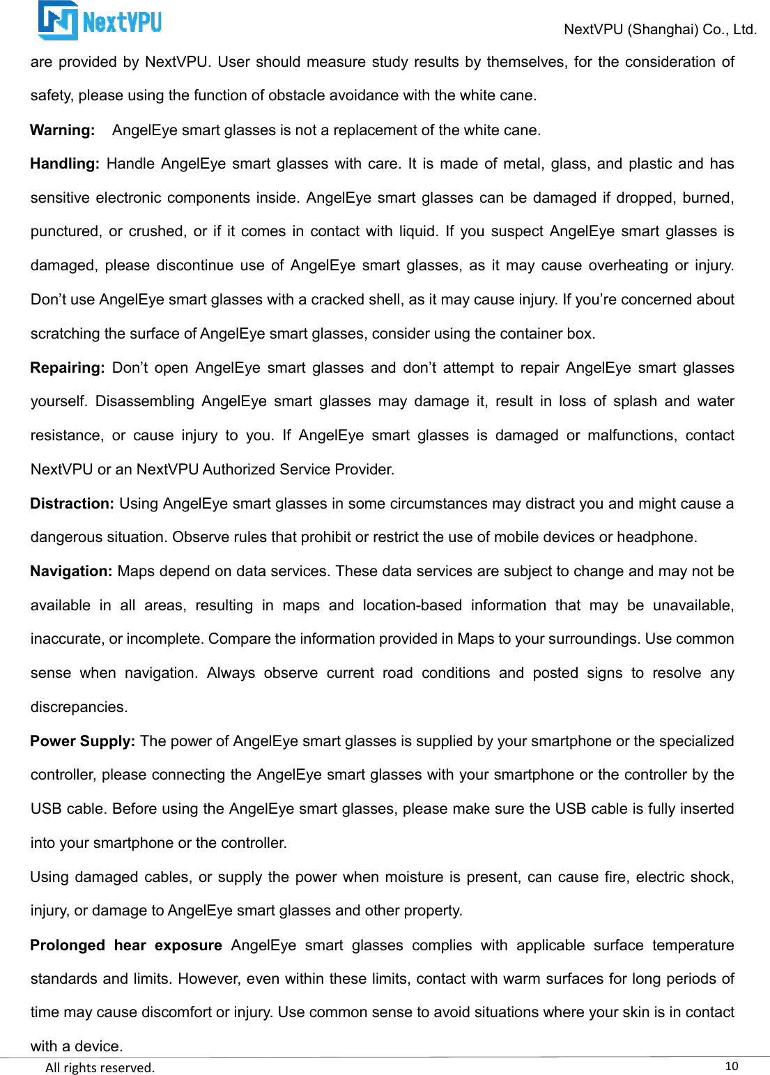    All rights reserved.     are provided by NextVPU. User should measursafety, please using the function of obstacle avoidance with the white cane.Warning: AngelEye smart glasses is not a replacement of the white cane.Handling: Handle AngelEye smart glasses  with care. sensitive electronic components inside. AngelEye smart glasses can be damaged if dropped, burned, punctured, or  crushed, or  if  it comes  in contact  with  liquid.  If  you suspect AngelEye  smart glasses is damaged,  please  discontinue  use  of  AngelEye smart  glasses,  as  it  may  cause  overheating  or  injury. Don’t use AngelEye smart glasses with a cracked shell, as it may cause injury. If you’re concerned about scratching the surface of AngelEye smart glasses, consider uRepairing: Don’t  open  AngelEye  smart  glasses  and  don’t  attempt  to  repair  AngelEye  smart  glasses yourself.  Disassembling  AngelEye  smart  glasses  may  damage  it,  result  in  loss  of  splash  and  water resistance,  or  cause  injury  to  you.  If NextVPU or an NextVPU Authorized Service Provider.Distraction: Using AngelEye smart glasses in some circumstances may distract you and might cause a dangerous situation. Observe rules that Navigation: Maps depend on data services. These data services are subject to change and may not be available  in  all  areas,  resulting  in  maps  and  locationinaccurate, or incomplete. Compare the information provided in Maps to your surroundings. Use common sense  when  navigation.  Always  observe  current  road  conditions  and  posted  signs  to  resolve  any discrepancies. Power Supply: The power of AngelEye smart glcontroller, please connecting the AngelEye smart glasses with your smartphone or the controller by the USB cable. Before using the AngelEye smart glasses, please make sure the USB cable is fully inserinto your smartphone or the controller.Using damaged cables,  or supply the power when moisture is present,  can cause fire, electric shock, injury, or damage to AngelEye smart glasses and other property.Prolonged  hear  exposure AngelEye  smart  glasses  cstandards and limits. However, even within these limits, contact with warm surfaces for long periods of time may cause discomfort or injury. Use common sense to avoid situations where your skin is in contact with a device. NextVPU (Shanghai) Co., Ltd.are provided by NextVPU. User should measure study results by themselves, for the consideration of of obstacle avoidance with the white cane. AngelEye smart glasses is not a replacement of the white cane. Handle AngelEye smart glasses  with care. It is  made  of metal,  glass, and plastic  and has sensitive electronic components inside. AngelEye smart glasses can be damaged if dropped, burned, punctured, or  crushed, or  if  it comes  in contact  with  liquid.  If  you suspect AngelEye  smart glasses is ,  please  discontinue  use  of  AngelEye smart  glasses,  as  it  may  cause  overheating  or  injury. Don’t use AngelEye smart glasses with a cracked shell, as it may cause injury. If you’re concerned about scratching the surface of AngelEye smart glasses, consider using the container box.Don’t  open  AngelEye  smart  glasses  and  don’t  attempt  to  repair  AngelEye  smart  glasses yourself.  Disassembling  AngelEye  smart  glasses  may  damage  it,  result  in  loss  of  splash  and  water resistance,  or  cause  injury  to  you.  If AngelEye  smart  glasses  is  damaged  or  malfunctions,  contact NextVPU or an NextVPU Authorized Service Provider. Using AngelEye smart glasses in some circumstances may distract you and might cause a dangerous situation. Observe rules that prohibit or restrict the use of mobile devices or headphone.Maps depend on data services. These data services are subject to change and may not be available  in  all  areas,  resulting  in  maps  and  location-based  information  that  may  be  unavailableinaccurate, or incomplete. Compare the information provided in Maps to your surroundings. Use common sense  when  navigation.  Always  observe  current  road  conditions  and  posted  signs  to  resolve  any The power of AngelEye smart glasses is supplied by your smartphone or the specialized controller, please connecting the AngelEye smart glasses with your smartphone or the controller by the USB cable. Before using the AngelEye smart glasses, please make sure the USB cable is fully inserinto your smartphone or the controller. Using damaged cables,  or supply the power when moisture is present,  can cause fire, electric shock, injury, or damage to AngelEye smart glasses and other property. AngelEye  smart  glasses  complies  with  applicable  surface  temperature standards and limits. However, even within these limits, contact with warm surfaces for long periods of time may cause discomfort or injury. Use common sense to avoid situations where your skin is in contact 10NextVPU (Shanghai) Co., Ltd. e study results by themselves, for the consideration of It is  made  of metal,  glass, and plastic  and has sensitive electronic components inside. AngelEye smart glasses can be damaged if dropped, burned, punctured, or  crushed, or  if  it comes  in contact  with  liquid.  If  you suspect AngelEye  smart glasses is ,  please  discontinue  use  of  AngelEye smart  glasses,  as  it  may  cause  overheating  or  injury. Don’t use AngelEye smart glasses with a cracked shell, as it may cause injury. If you’re concerned about sing the container box. Don’t  open  AngelEye  smart  glasses  and  don’t  attempt  to  repair  AngelEye  smart  glasses yourself.  Disassembling  AngelEye  smart  glasses  may  damage  it,  result  in  loss  of  splash  and  water AngelEye  smart  glasses  is  damaged  or  malfunctions,  contact Using AngelEye smart glasses in some circumstances may distract you and might cause a prohibit or restrict the use of mobile devices or headphone. Maps depend on data services. These data services are subject to change and may not be based  information  that  may  be  unavailable, inaccurate, or incomplete. Compare the information provided in Maps to your surroundings. Use common sense  when  navigation.  Always  observe  current  road  conditions  and  posted  signs  to  resolve  any asses is supplied by your smartphone or the specialized controller, please connecting the AngelEye smart glasses with your smartphone or the controller by the USB cable. Before using the AngelEye smart glasses, please make sure the USB cable is fully inserted Using damaged cables,  or supply the power when moisture is present,  can cause fire, electric shock, omplies  with  applicable  surface  temperature standards and limits. However, even within these limits, contact with warm surfaces for long periods of time may cause discomfort or injury. Use common sense to avoid situations where your skin is in contact 