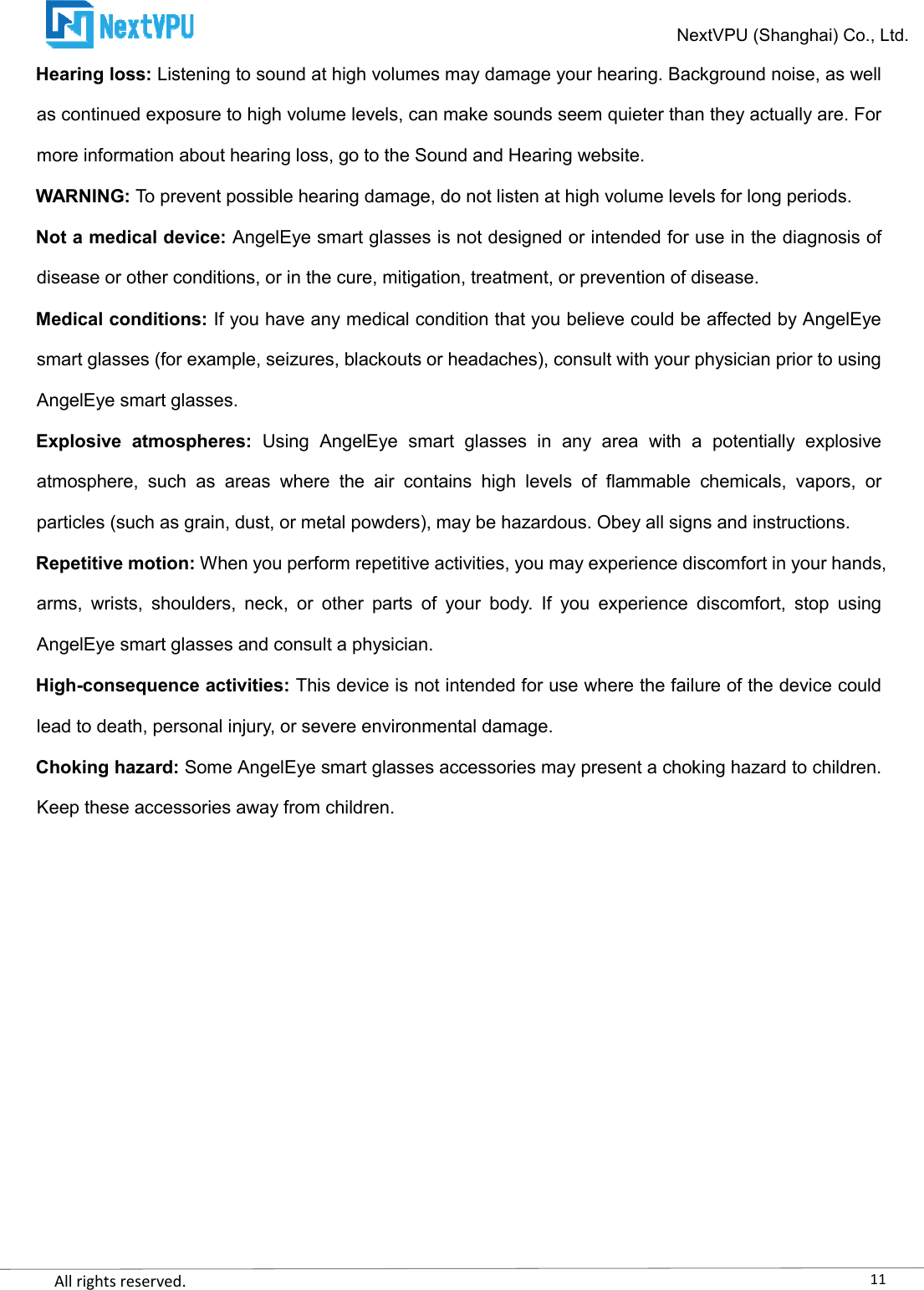    All rights reserved.     Hearing loss: Listening to sound at high volumes may damage your hearing. Background noise, as well as continued exposure to high volume levels, can make sounds seem quieter than they actually are. For more information about hearing loss, go to WARNING: To prevent possible hearing damage, do not listen at high volume levels for long periods.Not a medical device: AngelEye smart glasses is not designed or intended for use in the diagnosis of disease or other conditions, or in the cure, mitigation, treatment, or prevention of disease.Medical conditions: If you have any medical condition that you believe could be affected by AngelEye smart glasses (for example, seizures, blackouts or headaches), consult with your physiAngelEye smart glasses. Explosive  atmospheres: Using  AngelEye  smart  glasses  in  any  area  with  a  potentially  explosive atmosphere,  such  as  areas  where  the  air  contains  high  levels  of  flammable  chemicals,  vapors,  or particles (such as grain, dust, or metal powders), may be hazardous. Obey all signs and instructions.Repetitive motion: When you perform repetitive activities, you may experience discomfort in your hands, arms,  wrists,  shoulders,  neck,  or  other  parts  of  your  body.  If  you  experiAngelEye smart glasses and consult a physician.High-consequence activities: This device is not intended for use where the failure of the device could lead to death, personal injury, or severe environmental damage.Choking hazard: Some AngelEye smart glasses accessories may present a choking hazard to children. Keep these accessories away from children.NextVPU (Shanghai) Co., Ltd.Listening to sound at high volumes may damage your hearing. Background noise, as well as continued exposure to high volume levels, can make sounds seem quieter than they actually are. For more information about hearing loss, go to the Sound and Hearing website. To prevent possible hearing damage, do not listen at high volume levels for long periods.AngelEye smart glasses is not designed or intended for use in the diagnosis of ns, or in the cure, mitigation, treatment, or prevention of disease.If you have any medical condition that you believe could be affected by AngelEye smart glasses (for example, seizures, blackouts or headaches), consult with your physiUsing  AngelEye  smart  glasses  in  any  area  with  a  potentially  explosive atmosphere,  such  as  areas  where  the  air  contains  high  levels  of  flammable  chemicals,  vapors,  or n, dust, or metal powders), may be hazardous. Obey all signs and instructions.When you perform repetitive activities, you may experience discomfort in your hands, arms,  wrists,  shoulders,  neck,  or  other  parts  of  your  body.  If  you  experience  discomfort,  stop  using AngelEye smart glasses and consult a physician. This device is not intended for use where the failure of the device could lead to death, personal injury, or severe environmental damage. Some AngelEye smart glasses accessories may present a choking hazard to children. Keep these accessories away from children. 11NextVPU (Shanghai) Co., Ltd. Listening to sound at high volumes may damage your hearing. Background noise, as well as continued exposure to high volume levels, can make sounds seem quieter than they actually are. For To prevent possible hearing damage, do not listen at high volume levels for long periods. AngelEye smart glasses is not designed or intended for use in the diagnosis of ns, or in the cure, mitigation, treatment, or prevention of disease. If you have any medical condition that you believe could be affected by AngelEye smart glasses (for example, seizures, blackouts or headaches), consult with your physician prior to using Using  AngelEye  smart  glasses  in  any  area  with  a  potentially  explosive atmosphere,  such  as  areas  where  the  air  contains  high  levels  of  flammable  chemicals,  vapors,  or n, dust, or metal powders), may be hazardous. Obey all signs and instructions. When you perform repetitive activities, you may experience discomfort in your hands, ence  discomfort,  stop  using This device is not intended for use where the failure of the device could Some AngelEye smart glasses accessories may present a choking hazard to children. 
