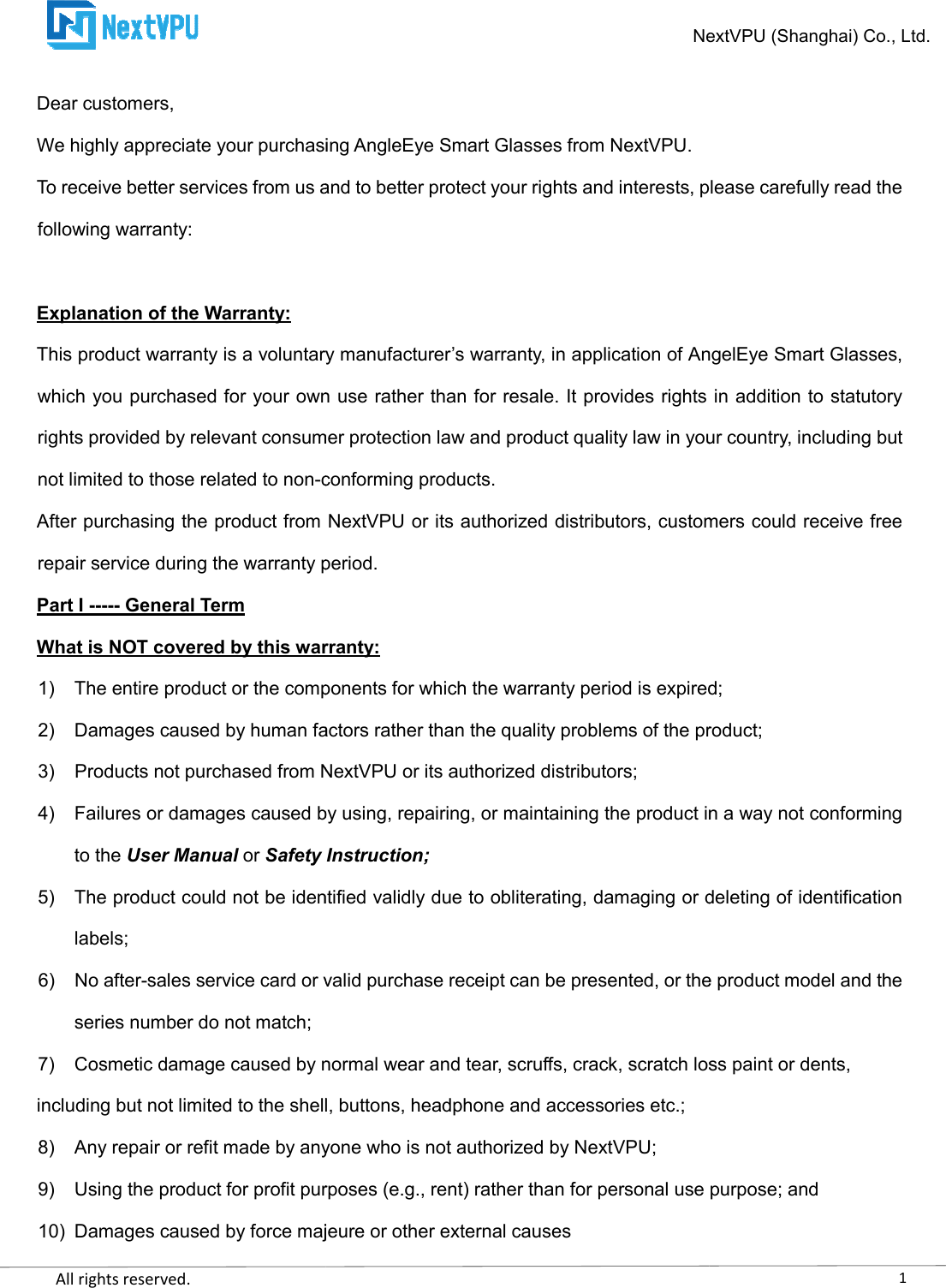    All rights reserved.     Dear customers, We highly appreciate your purchasing AngleEye Smart Glasses from NextVPU.To receive better services from us and to better protect your rights and interests, please carefully read the following warranty:  Explanation of the Warranty: This product warranty is a voluntary manufacturer’s warranty, in application of AngelEye Smart Glasses, which you purchased for your own use rather than for resale. It provides rights in addition to statutory rights provided by relevant consumer protection law and product quality law in your country, including but not limited to those related to non-conforming products.After purchasing the product from NextVPU or its authorized distributors, customers could receive free repair service during the warranty period.Part I ----- General Term What is NOT covered by this warranty:1) The entire product or the components for which the warranty period is expired;2) Damages caused by human factors rather than the quality problems of the product;3)  Products not purchased from NextVPU or its authorized distributors;4) Failures or damages caused by using, repairing, or maintaining the product in a way not conforming to the User Manual or Safety Instruction;5) The product could not be identified validly due to oblitelabels; 6)  No after-sales service card or valid purchase receipt can be presented, or the product model and the series number do not match; 7) Cosmetic damage caused by normal wear and tear, scruffs, crack, scratch including but not limited to the shell, buttons, headphone and accessories etc.;8) Any repair or refit made by anyone who is not authorized by NextVPU;9) Using the product for profit purposes (e.g., rent) rather than for personal use purpo10) Damages caused by force majeure or other external causesNextVPU We highly appreciate your purchasing AngleEye Smart Glasses from NextVPU. To receive better services from us and to better protect your rights and interests, please carefully read the This product warranty is a voluntary manufacturer’s warranty, in application of AngelEye Smart Glasses, which you purchased for your own use rather than for resale. It provides rights in addition to statutory umer protection law and product quality law in your country, including but conforming products. After purchasing the product from NextVPU or its authorized distributors, customers could receive free the warranty period. What is NOT covered by this warranty: The entire product or the components for which the warranty period is expired;Damages caused by human factors rather than the quality problems of the product;ot purchased from NextVPU or its authorized distributors; Failures or damages caused by using, repairing, or maintaining the product in a way not conforming Safety Instruction; The product could not be identified validly due to obliterating, damaging or deleting of identification sales service card or valid purchase receipt can be presented, or the product model and the  Cosmetic damage caused by normal wear and tear, scruffs, crack, scratch loss paint or dents,including but not limited to the shell, buttons, headphone and accessories etc.; Any repair or refit made by anyone who is not authorized by NextVPU; Using the product for profit purposes (e.g., rent) rather than for personal use purpoDamages caused by force majeure or other external causes 1NextVPU (Shanghai) Co., Ltd. To receive better services from us and to better protect your rights and interests, please carefully read the This product warranty is a voluntary manufacturer’s warranty, in application of AngelEye Smart Glasses, which you purchased for your own use rather than for resale. It provides rights in addition to statutory umer protection law and product quality law in your country, including but After purchasing the product from NextVPU or its authorized distributors, customers could receive free The entire product or the components for which the warranty period is expired; Damages caused by human factors rather than the quality problems of the product; Failures or damages caused by using, repairing, or maintaining the product in a way not conforming rating, damaging or deleting of identification sales service card or valid purchase receipt can be presented, or the product model and the loss paint or dents, Using the product for profit purposes (e.g., rent) rather than for personal use purpose; and 