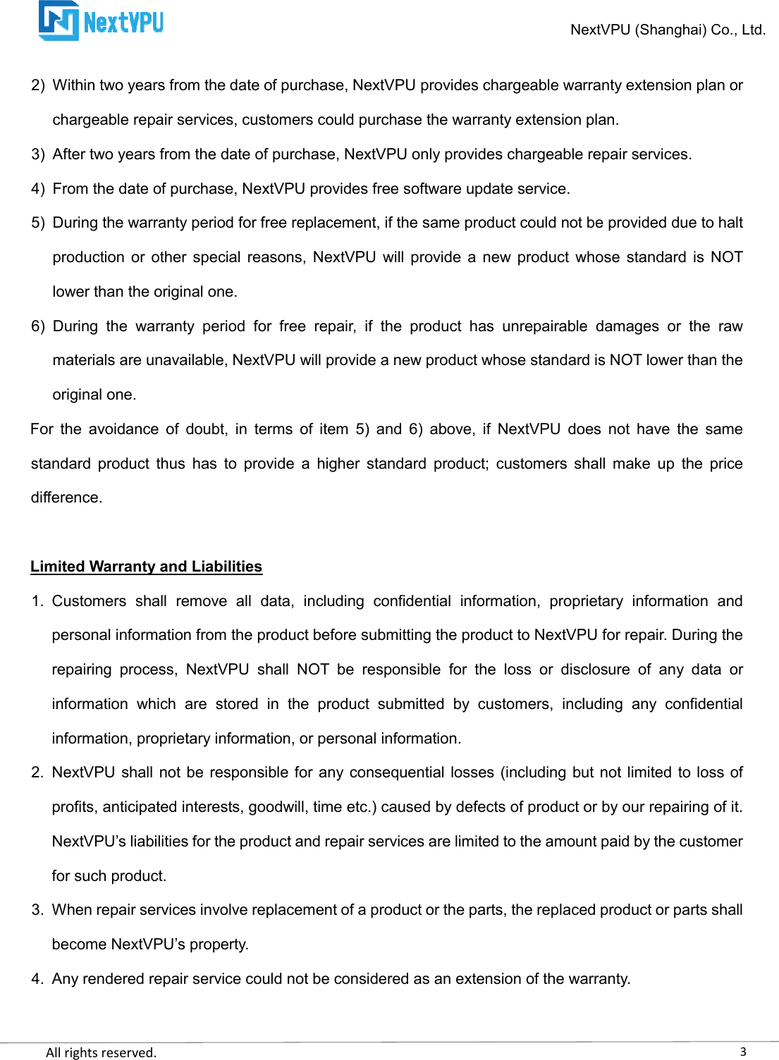    All rights reserved.     2) Within two years from the date of purchase, NextVPU provides chargeable wachargeable repair services, customers could purchase the warranty extension plan.3) After two years from the date of purchase, NextVPU only provides chargeable repair services.4) From the date of purchase, NextVPU provides free 5) During the warranty period for free replacement, if the same product could not be provided due to halt production  or  other  special reasons,  NextVPU will  provide  a  new  product  whose  standard is  NOT lower than the original one. 6)  During  the  warranty  period  for  free  repair,  if  the  product  has  unrepairable  damages  or  the  raw materials are unavailable, NextVPU will provide a new product whose standard is NOT lower than the original one. For  the  avoidance  of  doubt,  in  terms  of  item  5)  and standard  product  thus  has  to  provide  a  higher  standard  product;  customers  shall  make  up  the  price difference.  Limited Warranty and Liabilities 1. Customers  shall  remove  all  data,  including  confidential  information,personal information from the product before submitting the product to NextVPU for repair. During the repairing  process,  NextVPU  shall  NOT  be  responsible  for  the  loss  or  disclosure  of  any  data  or information  which  are  stored  ininformation, proprietary information, or personal information.2. NextVPU shall not be  responsible for any consequential losses  (including  but  not limited to loss of profits, anticipated interests, goodwill, time etc.) caused by defects of product or by our repairing of it. NextVPU’s liabilities for the product and repair services are limited to the amount paid by the customer for such product. 3. When repair services involve replacement of a productbecome NextVPU’s property. 4. Any rendered repair service could not be considered as an extension of the warranty. NextVPU Within two years from the date of purchase, NextVPU provides chargeable warranty extension plan or chargeable repair services, customers could purchase the warranty extension plan.After two years from the date of purchase, NextVPU only provides chargeable repair services.From the date of purchase, NextVPU provides free software update service. During the warranty period for free replacement, if the same product could not be provided due to halt production  or  other  special reasons,  NextVPU will  provide  a  new  product  whose  standard is  NOT g  the  warranty  period  for  free  repair,  if  the  product  has  unrepairable  damages  or  the  raw materials are unavailable, NextVPU will provide a new product whose standard is NOT lower than the For  the  avoidance  of  doubt,  in  terms  of  item  5)  and 6)  above,  if  NextVPU  does  not  have  the  same standard  product  thus  has  to  provide  a  higher  standard  product;  customers  shall  make  up  the  price  Customers  shall  remove  all  data,  including  confidential  information, proprietary  information  and personal information from the product before submitting the product to NextVPU for repair. During the repairing  process,  NextVPU  shall  NOT  be  responsible  for  the  loss  or  disclosure  of  any  data  or information  which  are  stored  in the  product  submitted  by  customers,  including  any  confidential information, proprietary information, or personal information. NextVPU shall not be  responsible for any consequential losses  (including  but  not limited to loss of s, goodwill, time etc.) caused by defects of product or by our repairing of it. NextVPU’s liabilities for the product and repair services are limited to the amount paid by the customer When repair services involve replacement of a product or the parts, the replaced product or parts shall Any rendered repair service could not be considered as an extension of the warranty.3NextVPU (Shanghai) Co., Ltd. rranty extension plan or chargeable repair services, customers could purchase the warranty extension plan. After two years from the date of purchase, NextVPU only provides chargeable repair services. During the warranty period for free replacement, if the same product could not be provided due to halt production  or  other  special reasons,  NextVPU will  provide  a  new  product  whose  standard is  NOT g  the  warranty  period  for  free  repair,  if  the  product  has  unrepairable  damages  or  the  raw materials are unavailable, NextVPU will provide a new product whose standard is NOT lower than the 6)  above,  if  NextVPU  does  not  have  the  same standard  product  thus  has  to  provide  a  higher  standard  product;  customers  shall  make  up  the  price proprietary  information  and personal information from the product before submitting the product to NextVPU for repair. During the repairing  process,  NextVPU  shall  NOT  be  responsible  for  the  loss  or  disclosure  of  any  data  or the  product  submitted  by  customers,  including  any  confidential NextVPU shall not be  responsible for any consequential losses  (including  but  not limited to loss of s, goodwill, time etc.) caused by defects of product or by our repairing of it. NextVPU’s liabilities for the product and repair services are limited to the amount paid by the customer or the parts, the replaced product or parts shall Any rendered repair service could not be considered as an extension of the warranty. 