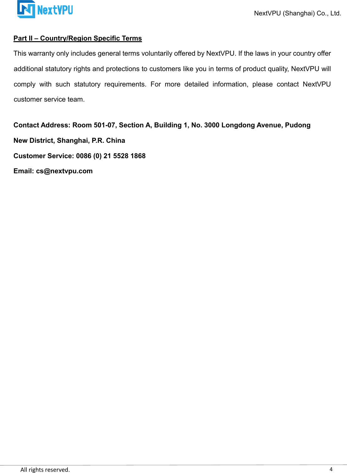    All rights reserved.     Part II – Country/Region Specific TermsThis warranty only includes general terms voluntariladditional statutory rights and protections to customers like you in terms of product quality, NextVPU will comply  with  such  statutory  requirements.  For  more  detailed  information,  please  contact  NextVcustomer service team.  Contact Address: Room 501-07, Section A, Building 1, No. 3000 Longdong Avenue, PudongNew District, Shanghai, P.R. ChinaCustomer Service: 0086 (0) 21 5528 1868Email: cs@nextvpu.com                             NextVPU Country/Region Specific Terms This warranty only includes general terms voluntarily offered by NextVPU. If the laws in your country offer additional statutory rights and protections to customers like you in terms of product quality, NextVPU will comply  with  such  statutory  requirements.  For  more  detailed  information,  please  contact  NextV07, Section A, Building 1, No. 3000 Longdong Avenue, PudongNew District, Shanghai, P.R. China Customer Service: 0086 (0) 21 5528 1868 4NextVPU (Shanghai) Co., Ltd. y offered by NextVPU. If the laws in your country offer additional statutory rights and protections to customers like you in terms of product quality, NextVPU will comply  with  such  statutory  requirements.  For  more  detailed  information,  please  contact  NextVPU 07, Section A, Building 1, No. 3000 Longdong Avenue, Pudong 