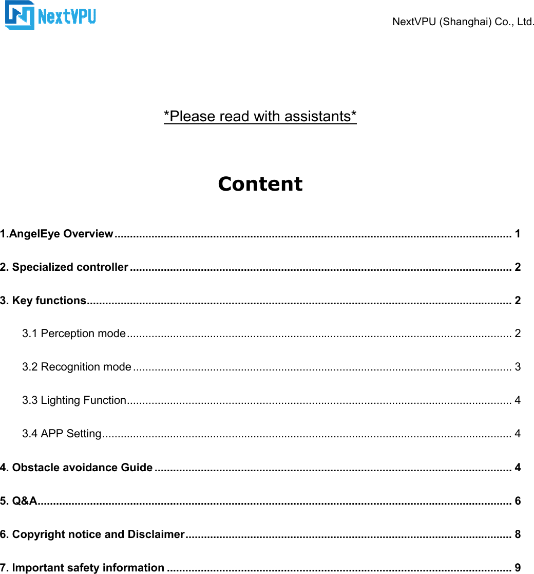      *Please read with assistants* 1.AngelEye Overview ................................2. Specialized controller ................................3. Key functions ................................3.1 Perception mode ................................3.2 Recognition mode ................................3.3 Lighting Function ................................3.4 APP Setting ................................4. Obstacle avoidance Guide ................................5. Q&amp;A ................................................................6. Copyright notice and Disclaimer7. Important safety information ................................       NextVPU (Shanghai) Co., Ltd.*Please read with assistants* Content  ................................................................................................................................................................................................................................................................................................................................................................................................................................................................................................................................................................................................................................................................................................................................................................................................................................................................................................................................................................Disclaimer ................................................................................................................................................................................................NextVPU (Shanghai) Co., Ltd. ................................................................. 1 ............................................................ 2 .......................................... 2 ............................................................. 2 ........................................................... 3 ............................................................. 4 ..................................... 4 .................................................... 4 .......................................................... 6 .......................................... 8 ................................................ 9 